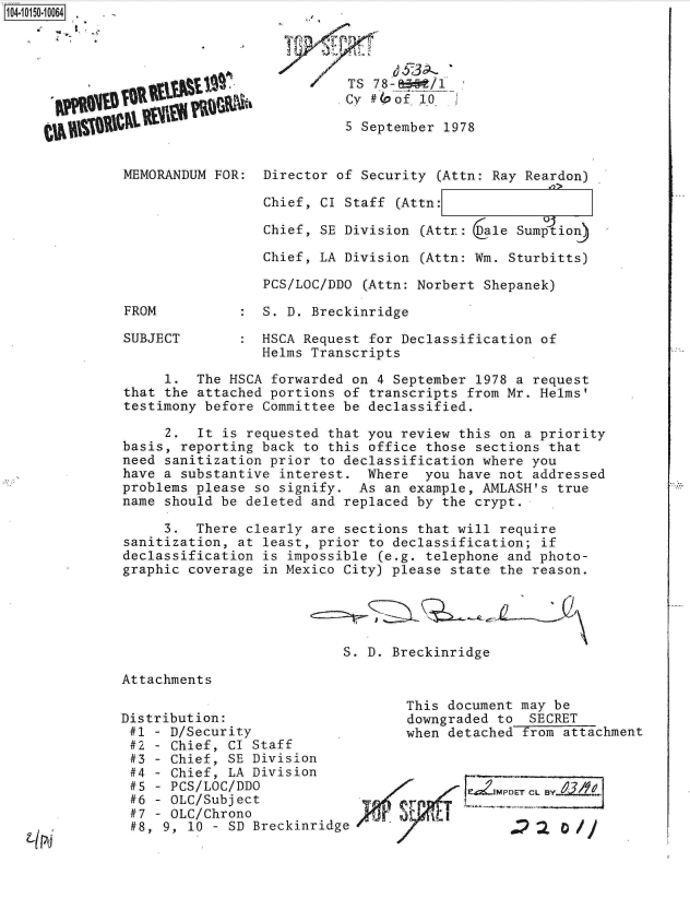 handle is hein.jfk/jfkarch12052 and id is 1 raw text is: 104-10150-10064


/TS  7 8-/
  Cy #40of- 10


5 September 1978


MEMORANDUM FOR:  Director of Security (Attn: Ray Reardon)

                 Chief, CI Staff (Attn:

                 Chief, SE Division (Attr: (ale Sumption)

                 Chief, LA Division (Attn: Wm. Sturbitts)

                 PCS/LOC/DDO (Attn: Norbert Shepanek)


FROM


SUBJECT


:  S. D. Breckinridge


HSCA Request for Declassification of
Helms Transcripts


     1.  The HSCA forwarded on 4 September 1978 a request
that the attached portions of transcripts from Mr. Helms'
testimony before Committee be declassified.

     2.  It is requested that you review this on a priority
basis, reporting back to this office those sections that
need sanitization prior to declassification where you
have a substantive interest.  Where  you have not addressed
problems please so signify.  As an example, AMLASH's true
name should be deleted and replaced by the crypt.

     3.  There clearly are sections that will require
sanitization, at least, prior to declassification; if
declassification is impossible (e.g. telephone and photo-
graphic coverage in Mexico City) please state the reason.





                           S. D. Breckinridge

Attachments

                                   This document may be
Distribution:                      downgraded to  SECRET
#1  - D/Security                   when detached   om attachment
#2  - Chief, CI Staff
#3  - Chief, SE Division
#4  - Chief, LA Division
#5  - PCS/LOC/DDO
#6  - OLC/Subject                  r
#7  - OLC/Chrono              4T
#8,  9, 10 - SD Breckinridge


