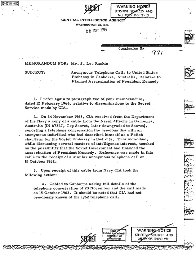 handle is hein.jfk/jfkarch12053 and id is 1 raw text is: 104-105-01


Commission No.
              97.


MEMORANDUM FOR: Mr. J. Lee Rankin


SUBJECT:


Anonymous  Telephone Calls to United States
Embassy  in Canberra, Australia, Relative to
Planned Assassination of .President Kennedy


    1. I refer again to paragraph two of your memorandum,
dated 1Z February 1964, relative to disseminations to the Secret
Service made by CIA.

    2.  On 24 November 1963, CIA received from the Department
of the Navy a copy of a cable from the Naval Attache in Canberra,
Australia (IN 67327, Top Secret, later downgraded to Secret),
reporting a telephone conversation the previous day with an
anonymous  individual who had described himself as a Polish
chauffeur for the Soviet Embassy in that city. This individual,
while discussing several matters of intelligence interest, touched
on the possibility that the Soviet Government had financed the
assassination of President Kennedy. Reference was made in this
cable to the receipt of a similar anonymous telephone call on
15 October 1962..

    3.  Upon receipt of this cable from Navy CIA took the
following action:

        a.  Cabled to Canberra asking full details of the
    telephone conversation of 23 November and the call made
    on 15 October 1962. It should be noted that CIA had not
    previously known of the 1962 telephone call.


ROUP


WARNIN      TICE


~r -)~T

1

.. .~
fri

~,


                                  WoedIratai  SENSITI OUR ZCES AND41
                                  assiticjion  M    DS INVOI.VP'
ty                                                 OSI


                          WARNING   N
                          SENSITIVE S CES AND
                          METH    INVIVr:(
CENTRAL  INTELLIGENCE AGENCY
       WASHINGTON 25. D.C.

            2 2 MY 1964


r --


, I


