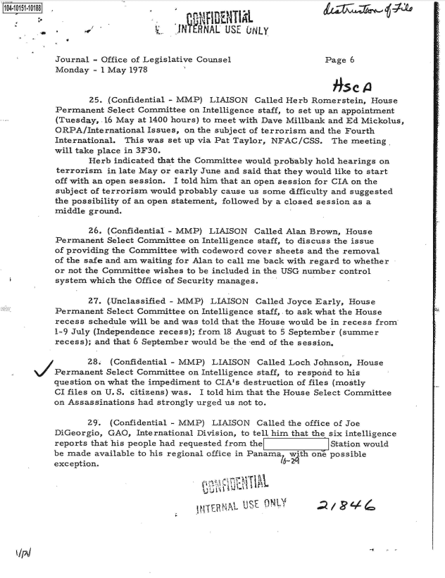 handle is hein.jfk/jfkarch12064 and id is 1 raw text is: 

     S     /             LRNAL USE UNLY


     Journal - Office of Legislative Counsel                Page 6
     Monday - I May 1978


           25. (Confidential - MMP) LIAISON  Called Herb Romerstein, House
    Permanent  Select Committee on Intelligence staff, to set up an appointment
    (Tuesday, .16 May at 1400 hours) to meet with Dave Millbank and Ed Mickolus,
    ORPA/International Issues, on the subject of terrorism and the Fourth
    International. This was set up via Pat Taylor, NFAC/CSS. The meeting.
    will take place in 3F30.
           Herb indicated that the Committee would probably hold hearings on
     terrorism in late May or early June and said that they would like to start
     off with an open session. I told him that an open session for CIA on the
     subject of terrorism would probably cause us some dTfficulty and suggested
     the possibility of an open statement, followed by a closed session as a
     middle ground.

           26. (Confidential - MMP) LIAISON  Called Alan Brown, House
    Permanent  Select Committee on Intelligence staff, to discuss the issue
    of providing the Committee with codeword cover sheets and the removal
    of the safe and am waiting for Alan to call me back with regard to whether
    or not the Committee wishes to be included in the USG number control
    system which the Office of Security manages.

           27. (Unclassified - MMP) LIAISON  Called Joyce Early, House
    Permanent  Select Committee on Intelligence staff, . to ask what the House
    recess schedule will be and was told that the House would be in recess from
    1-9 July (Independence recess); from 18 August to 5 September (summer
    recess); and that 6 September would be the -end of the session.

           28.  (Confidential - MMP) LIAISON  Called Loch Johnson, House
-   Permanent  Select Committee on Intelligence staff, to respond to his
    question on what the impediment to CIA's destruction of files (mostly
    CI files on U. S. citizens) was. I told him that the House Select Committee
    on Assassinations had strongly urged us not to.

           29.  (Confidential - MMP) LIAISON  Called the office of Joe
    DiGeorgio, GAO,  International Division, to tell him that the six intelligence
    reports that his people had requested from the           Station would
    be made available to his regional office in Panama with one possible
    exception.


