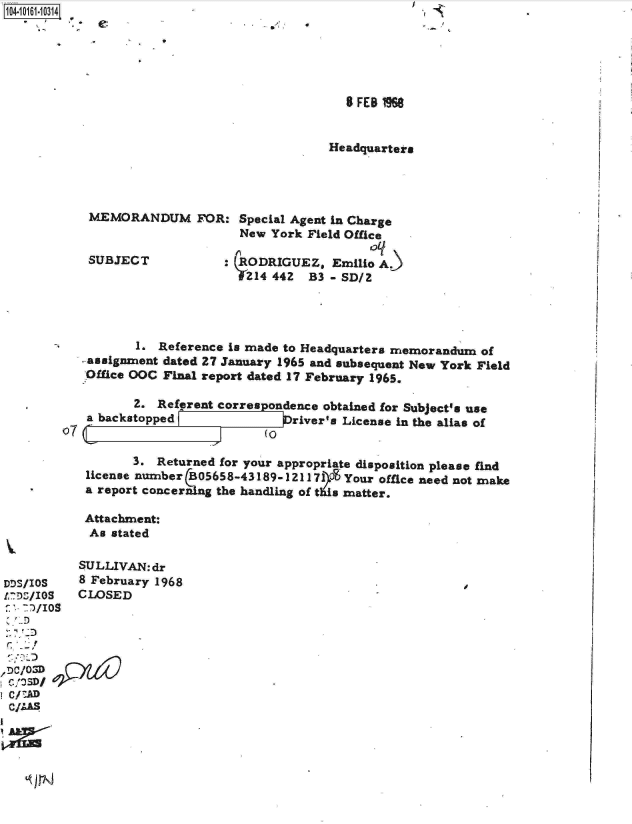 handle is hein.jfk/jfkarch12151 and id is 1 raw text is: 




*   I


  8 FEB 1968


Headquarters


MEMORANDUM FOR:


SUBJECT


Special Agent in Charge
New  York Field Office
                  oq
RODRIGUEZ,   Emilio A.)
t'14 442  B3 - SD/2


       1.  Reference is made to Headquarters memorandum of
- assignment dated 27 January 1965 and subsequent New York Field
Office OOC Final report dated 17 February 1965.

       2.  Referent correspondence obtained for Subject's use
 a backstopped              Driver's License in the alias of


L


(0


       3. Returned for your appropriate disposition please find
license number  05658-43189-121171OE Your office need not make
a report concerning the handling of this matter.

Attachment:
As  stated


          SULLIVAN:dr
DDS/IOS   8 February 1968
L,)/IOS   CLOSED

__ D
Cr/O


DC/ AD
c/MSD


-  I


C


~,  ,


07


