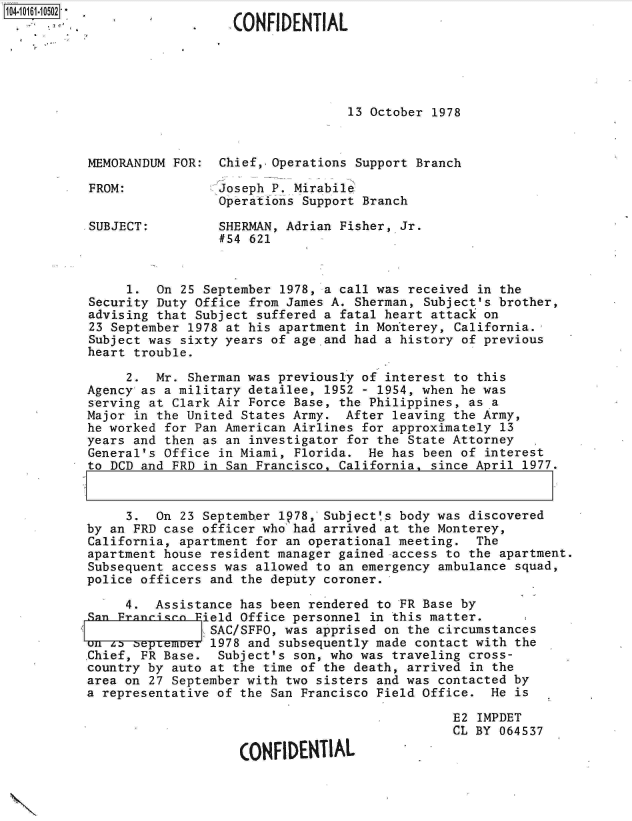 handle is hein.jfk/jfkarch12203 and id is 1 raw text is: 104-10161-152 *
                              CONFIDENTIAL





                                             13 October 1978



           MEMORANDUM FOR:  Chief,. Operations Support Branch

           FROM:            Joseph P. Mirabile
                            Operations Support Branch

           SUBJECT:         SHERMAN, Adrian Fisher, Jr.
                            #54 621


                1.  On 25 September 1978, a call was received in the
           Security Duty Office from James A. Sherman, Subject's brother,
           advising that Subject suffered a fatal heart attack on
           23 September 1978 at his apartment in Monterey, California.
           Subject was sixty years of age.and had a history of previous
           heart trouble.

                2.  Mr. Sherman was previously of interest to this
           Agency as a military detailee, 1952 - 1954, when he was
           serving at Clark Air Force Base, the Philippines, as a
           Major in the United States Army.  After leaving the Army,
           he worked for Pan American Airlines for approximately 13
           years and then as an investigator for the State Attorney
           General's Office in Miami, Florida.  He has been of interest
           to DCD and FRD in San Francisco, California, since April 1977.


                3.  On 23 September lp78, Subject!s body was discovered
           by an FRD case officer who had arrived at the Monterey,
           California, apartment for an operational meeting.  The
           apartment house resident manager gained access to the apartment.
           Subsequent access was allowed to an emergency ambulance squad,
           police officers and the deputy coroner.

                4.  Assistance has been rendered to FR Base by
           Fn         c  Pield Office personnel in this matter.
                           SAC/SFFO, was apprised on the circumstances
           onll z 0epemer .1978 and subsequently made contact with the
           .Chief, FR Base. Subject's son, who was traveling cross-
           country by auto at the time of the death, arrived in the
           area on 27 September with two sisters and was contacted by
           a representative of the San Francisco Field Office.  He is

                                                           E2 IMPDET
                                                           CL BY 064537

                               CONFIDENTIAL


