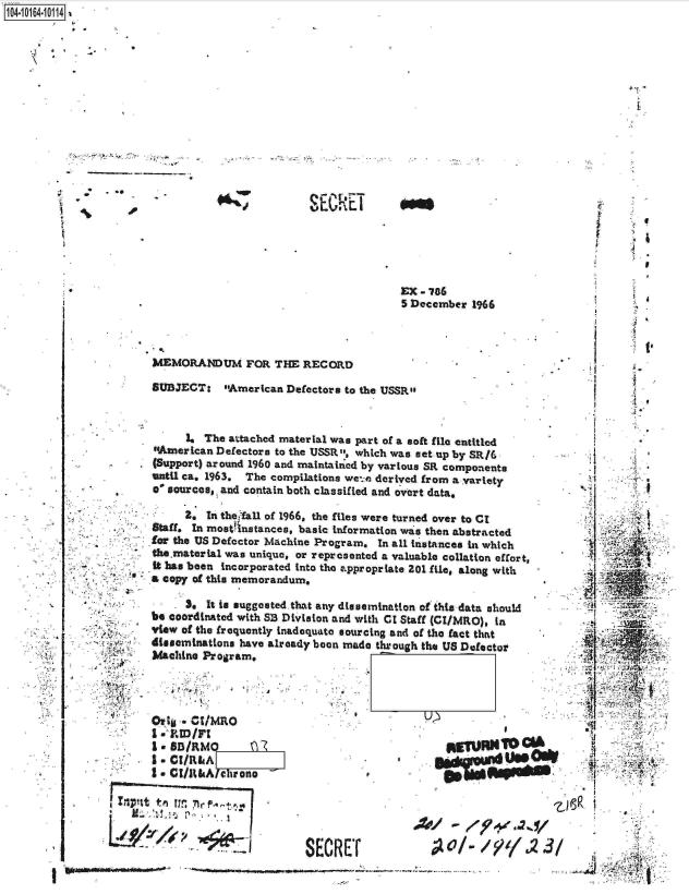 handle is hein.jfk/jfkarch12520 and id is 1 raw text is: 













*,


SECR-T


i     -~
-       U


EX - 786
5 December  1966


MEMORANDUM FOR THE RECORD

SUBJECT: American Defectors to   the USSRS



      1. The attached material was part of a soft file entitled
#American  Defectors to the USSRt, which was set up by SR/6
(Support) around 1960 and maintained by various SR components
until ca. 1963. The compilations we::e derived from a variety
. ' sources, and contain both classified and overt data,

      2. In the fall of 1966, the files were turned over to CI
Staff. In mostinstances, basic information was then abstracted
for the US Defector Machine Program. In all instances in which
the.matertal was unique, or represented a valuable collation effort,
it has been incorporated into the appropriate 201 fil, along with
a copy of this memorandum,


      3@ It is suggested that any dissemination of this data should
be coordinated with SB Division and with CI Staff (CI/MRO), in
view of the frequently inadequate sourcing and of the fact that
disseminations have already boon made through the US Defector
Machine Program,



   ovt4 Ct1~


I - &R.lIr:

Iu - I/lkA c hvono


I
I -.


AVIR


SERET


ef


4



1*


             ~ ,





      71       a
      4









      -N




                f


V




~i'Si~ I


      ii

        ~ t


,t


4$


'II


1104-


0


i.


*


:j.


I LIP'tt tn 1jrj 71rf..,4


