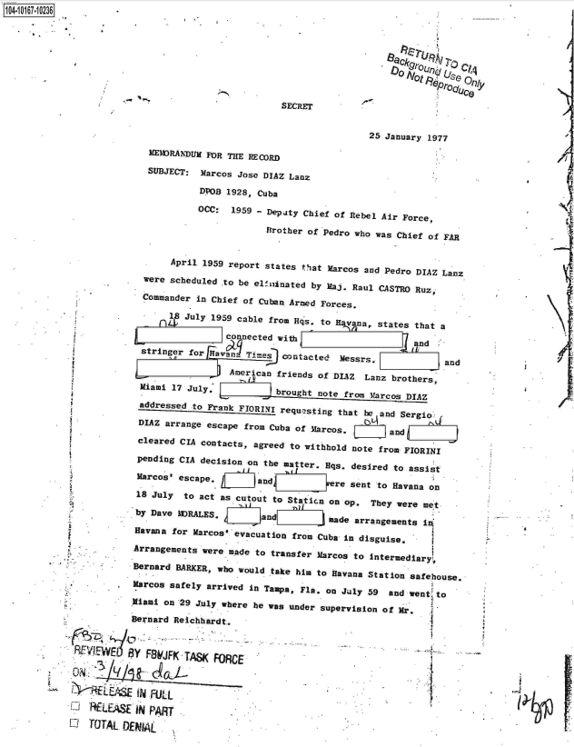 handle is hein.jfk/jfkarch12987 and id is 1 raw text is: 4 iO67-0O236





                                                                           .O rou,,Jl C/A
                                                                           Not     ro4 Se
                                                                              N0proSo   17/

                                                    SECRET


                                                                    25 January 1977

                           MEMORANDUM FOR THE RECORD

                           SUBJECT: Marcos Jose DIAZ Lanz

                                    DPOB 1928, Cuba

                                    OCC:  1959 - Deputy Chief of Rebel Air Force,

                                                 Brother of Pedro who was Chief of FAR


                               April 1959 report states that Marcos and Pedro DIAZ Lanz
                          were scheduled to be elinated  by Maj. Raul CASTRO Ruz,,

                          Commander in Chief of Cuban Armed Forces.

                              1  July 1959 cable from Has. to H v na, states that a

                                         connected with                      and
                         stringer for Havan- Ties   Contacted  Messrs.             and

                                          American friends of DIAZ Lanz  brothers,
                         Miami 17 July,            brought note from Marcos DIAZ

                         addressed to Frank FIORINI requesting that be and Sergio

                         DIAZ arrange escape from Cuba of Marcos.       and

                         cleared CIA contacts, agreed to withhold note from FIORINI

                         pending CIA decision on the matter. Hqs. desired to assist

                         Marcos' escape,                      re sent to Havana on

                         18 July to act as cutout to Station on op.  They were met

                         by Dave MDRALES.       and          made arrangements In

                         Havana for Marcos' evacuation from Cuba in disguise.

                         Arrangements were made to transfer Marcos to intermediary,

                         Bernard BARKER, who would take him to Havana Station safehouse.

                         Marcos safely arrived in Tampa, Fla. on July 59 and went'to

                       Miami on 29 J.uly where he was under supervision of Mr.

                       Bernard Reichhardt.


             REVI-WE Y FBWJFK-TAse( FORCE




                M LEAS  IN FUL
            1  RELEASE  IN PART           .

            O  TOTAL  DENIAL


