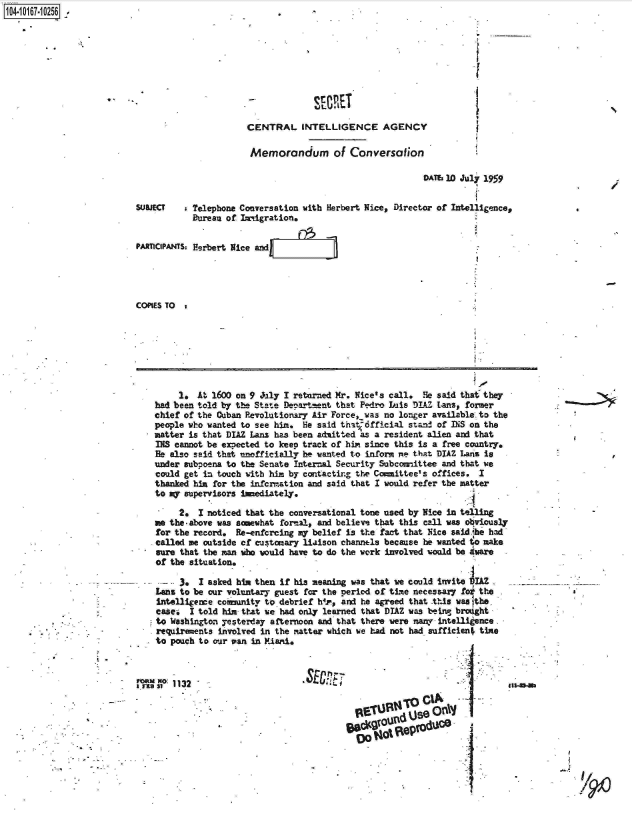 handle is hein.jfk/jfkarch13004 and id is 1 raw text is: 1O4~iO167~1O256 ~.


-             SEMET

CENTRAL INTELLIGENCE AGENCY

Memorandum of Conversation


                                                          DATs 10 July 1959


SUBJECT   s Telephone Conversation with Herbert Nice, Director of Intelligence,
           Bureau of Imiigration.

PARICIPANTS: Herbert Nice and l




COPIES TO


     1.  At 1600 on 9 July I returned Mr. Nice's call. He said that they
had been told by the State Deppartnent that Pedro Iis DIAZ Lans, former
chief of the Cuban Pevolutionary Air Force iwas no longer available. to the
people who wanted to see him. He said that-dfficial stand of INS on the
matter is that DIAZ Lans has been admitted as a resident alien and that
INS cannot be exsected to keep track of hin since this is a free country.
Be also said that encLficially be wanted to inform e that DIAZ Lans is
under subpoena to the Senate Internal Security Subcomittee and that we
could get in touch with him by contactir.g the Committee's offices. I
thanked him for the infcrmation and said that I would refer the matter
to my supervisors inediately.

     2.  I noticed that the conversational tone used by Nice in telling
me the-above was somewhat formal, and believe that this call was obviously
for the record.  Re-enfcrcing my belief is the fact that Nice saidihe had
called me outside of customary liaison channels because he wanted to make
sure that the man who would have to do the work involved would be Aware
of the situation.

  3*-    I asked him then if his meaning was that we could invite IAZ
Lans to be our voluntary guest for the period of time necessary foi the
Intelligence coimunity to debrief h4r, and he agreed that this waa lthe.
casei  I told him that we had only learned that DIAZ was being brought
to Washington yesterday afternoon and that there were many intelli ence
requirements involved in the matter which we had not had suffician. time
to pouch to our van in Miari.


SECRL


                   ni
9         n   see


       00t   4i%


/


MeVasl 113 2



