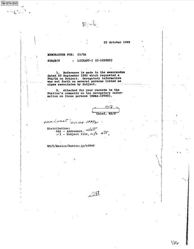 handle is hein.jfk/jfkarch13847 and id is 1 raw text is: 


.1- p `I


7~


23 October 1962


IMOILIXDUM FOR:  CIbOA


SUB4Er


LICHANT-1 (C-102503)


     1.  Reference is made to the memorandum
dated 25 September 1962 which requested a
POA/OA on Subject.  Derogatory information
was set forth on several persons listed as
clpse associates by Subject.

     2.  Attached for your records is the
Station's comments on the derogatory infor-
mation on these persons (BEMA-19992).




                            ChiefW/


I


Distribution:
     O&1 - Addressee,
         - Subject file,   Al



W/3/Mexico/Bustos:jp/x5940


477 If


C1


6


I


I


1104-



