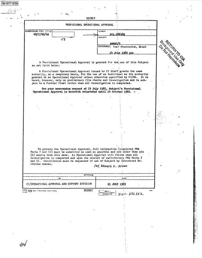handle is hein.jfk/jfkarch14141 and id is 1 raw text is: 1104-i17~O


             SECRET

PROVISIONAL OPERATIONAL APPROVAL


14(MORINDLUH FCQ* %:'lee~
     WHIC/iP1OA'


REFERENCE: Yqu'r Memorandump Dated


        A Provisional Operational Approval is granted for the, use of this Subject
   as set forth below.

        A Provisional Operational Approval issued by CI Staff grants the same
   authority, on a temporary basis, for the use of an individual as the authority
   granted in an Operational Approval unless otherwise specified by CI/OA. It is
   based, however, only on preliminary file checks and 'investigation and is sub-
   ject to a further final review when all investigation is completed.

          Per your memorandum request of 14 July 1965, Subject's Provisional
    Operational Approval is herewith reinstated until 14 October 1965.


















       To process the Operational Approval, full information (completed PRQ
   Parts I and II) must be submitted as soon as possible and not later than six
   (6) months from this date. Aa Operational Approval vill follow when all
   investigation is completed and upon the receipt of satisfactory PRQ Parts I
   and 1I. Cancellation must be requested if use of Subject by interested Di-
   visions ceases.
                                           IS/ Edward  Pe. Brown


                                     APPPCVAL
                               $Y DATE

CI/oPERATIONAL APPROVAL AND SUPPORT DIVISION 21 JULY 1965

12S5 *  *******.                     SECRET     --  ,                          *
             ;10--                                                    T  t


O4/


         oQ/O:


0


