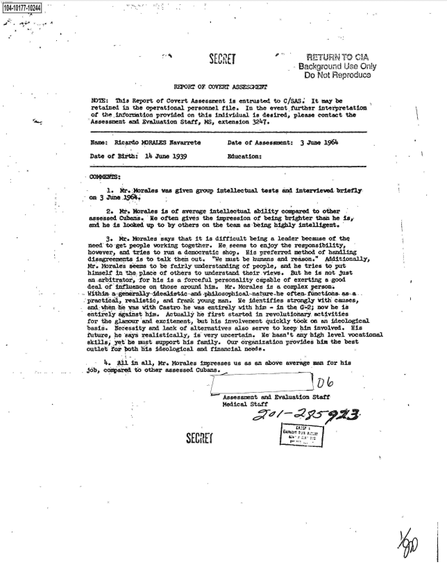 handle is hein.jfk/jfkarch14174 and id is 1 raw text is: 104 10177-1 0244.






                                                          SEU                        RETURN TO CIA
                                                                                   Background   Use Only
                                                                                   Do   Not Reproduce
                                                For  OF coDvr= ASSESan2r

                         NOTE: This Report of Covert Assessment is entrusted to C/SAS. It may be
                         retained in the operational personnel file. In the event. further interpretation
                         of the.inforMtion provided on this individual is desired, please contact the
                         -  Assessment and Evaluation Staff, MS, extension 3247.


                         Name: Ricardo MDRALES Navarrete       Date of Assessment: 3 June 1964

                         Date of Birth: 14 June 1939           Education:




                             1.  Mr.:Morales vas given group intellectual tests and interviewed briefly
                        on 3 June _1964.

                             2. M.  Morales is of average intellectual ability compared to other
                        assessed Cubans. He often gives the impression of being brighter thean he is,
                        and he is looked up to by others on the team as being highly intelligent.

                             3. Mr. Morales says that it is difficult being a leader because of the
                '       need to -get people working together. He. seems to enjoy the responsibility,
                        however, and tries to run a democratic shop. His preferred method of handling
                        disagreements is to talk them out. We must be humans and reason. Additionally,
                        Mr. Morales s-ems to be fairly understanding of people, and he tries to put
                        himself in the place of others to understand their-vieve. But he is not just
                        an .arbitrator, for his is a forceful personality capable of exerting a good
                        deal of infinence on those around him. Mr. Morales is a complex person.
                        Within a generally5Adealstc-and -philosophical-nat re-he often. functions as. -a ,
                        practical, realistic, and frank young man. He identifies strongly with causes,
                        and when -he was with Castro - he was entirely with him - in the G'-2; nov he is
                        entirely against him. Actually he first started in revolutionary activities
                        for the glamour and excitement, but his involvement quickly took on an ideological
                        basis. Necessity and lack of alternatives also serve to keep him involved. His
                        future, he says realistically, is very uncertain. He hasn't any high level vocational
                        skills yet he ust  support his family. Our organization provides him the best
                        outlet for Ith his ideological and financial needs.

                            f4. Al  in all, Mr. Morales impresses us as an above average man for his
                       job, conpaird. to other assessed Cubans.



                                                          Assessment and Evaluation Staff
                                                             Medical Staff


                                                                                  tn Z.%
                                                   SEURtC


