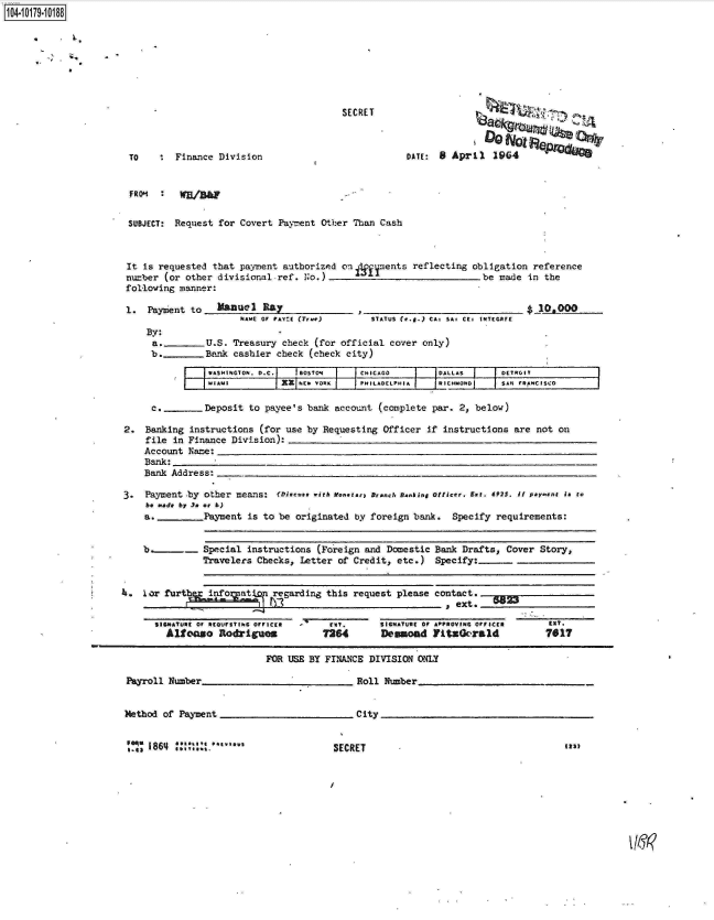 handle is hein.jfk/jfkarch14425 and id is 1 raw text is: 104.i19- O


SECRET


TO    :  Finance Division


DATE: 8  April   1964


FRO'   :   g


SUBJECT: Request  for Covert Payment Other Than  Cash



It is requested  that payment authorized on deents reflecting obligation reference
nuzber (or other  divisional-ref. No.)                              be made  in the
following manner:


1.  Payment to    flannl  RAY
                      NAmE or rAY:: (True)


STATUS (1.4.) CA: SA' Cr' INTcGAEr


    By:
    a.     -    U.S. Treasury check  (for official cover only)
    b._         Bank cashier check (check  city)

                     ASITO.D.C.   BGOSTONJ~  CHICAGO        DALLAS      DETROIT
                 iAWI         XX  NIEW YORK .PHILADELPHIA  IRICHIMOND1  SAN FRANCISCO

     c.        .Deposit to payee's bank account  (complete par. 2, below)

2.  Banking  instructions (for use by Requesting  Officer if instructions  are not on
    file  in Finance Division):
    Account Name:
    Bank:
    Bank Address:

3.  Payment by other  means: (Disecse wit  &eraench  Banking officer, Els. 692S. ii pareent is to
    be made by 3. at b)
    a. _       Payment  is to be originated by foreign bank.   Specify requirements:


    b.____._   Special  instructions (Foreign and Domestic Bank  Drafts, Cover  Story,
               Travelers  Checks, Letter of Credit, etc.)   Specify:


    . r      furt     atl.p  regarding this request please contact.
                               . .                              e.t,......_ext._5_23


SIGNeTheI or ft(0UFSYF.6 OFFICKO
  Allcrco   Rodrigues


- rt.       SIGNATURE of APPROVING Orr acta EXT.
726        Deswaod   11tzOc-rald          7617


FOR USE BY FINANCE  DIVISION ONIY


Payroll Number_


Method of Payment


    1864 !!i   .'Owl


Roll Number


City


SECRET


$ j1mAoo


Its


