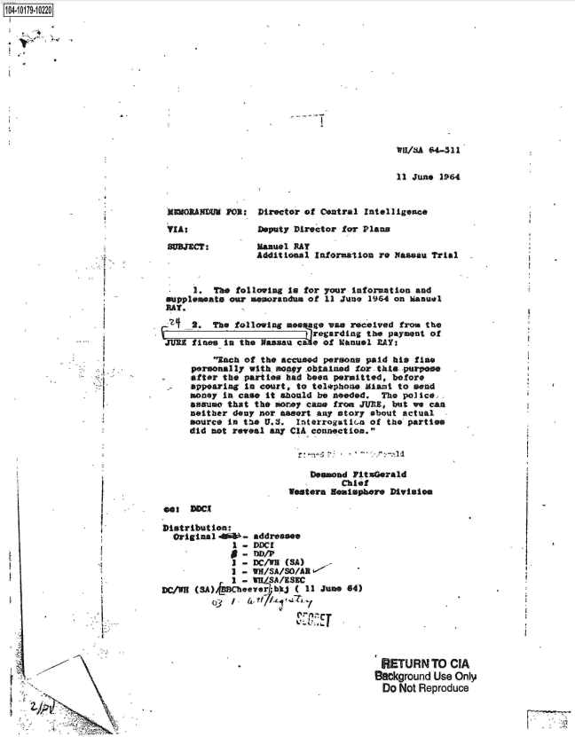 handle is hein.jfk/jfkarch14440 and id is 1 raw text is: 1O4~iO179~1O22O


W1/A   4-311

11I June 1964


MEORANDUM  FOR:  Director of Central Intelligence


VIA:


Deputy Director for Plans


Manuel RAT
Additional Information re Nassau Trial


   - B


   -I
-  ,-~-


         I.

         I'



         -4




         I










-i   ~      ~


      1.  The following to for your information and
 supplemente our memorandus of 11 June 1964 on Manu*l
 RAT.

      2. The  following mes go van received from the
                           t regarding the payment of
 JURE fines in the Nassal c a of Manuel RAY:
          ich of the accused persons paid his fine
     personally with nony  obtainod for this -purpose
     after the parties had been permitted, before
     appearing to court, to telephoe  Miant to send
     money in case it ahould be needed.  The police.
     assumo that the morey came from JUE,  but we ean
     neither deny nor assort any story about actual
     source in te  U.S.  InterrogatiGn of the parties
     did not reveal any CIA connection.



                            Deasad FitxGerald
                                 Chief
                        Western Neaisphere Division
eat  DDCI

Distribution:
  Original 4th-  addressee
             1 - DDCI
             0 -  DAP
             I - DC/WB (SA)
             I - Wi/SA/SO/AR
             I - WI/SA/ESKC
DC/hR (SA)bBChover   bkj ( 11 June 64)
         013 4


RETURN TO CIA
Background Use Only
  Do Not Reproduce


F`77'  ,'


