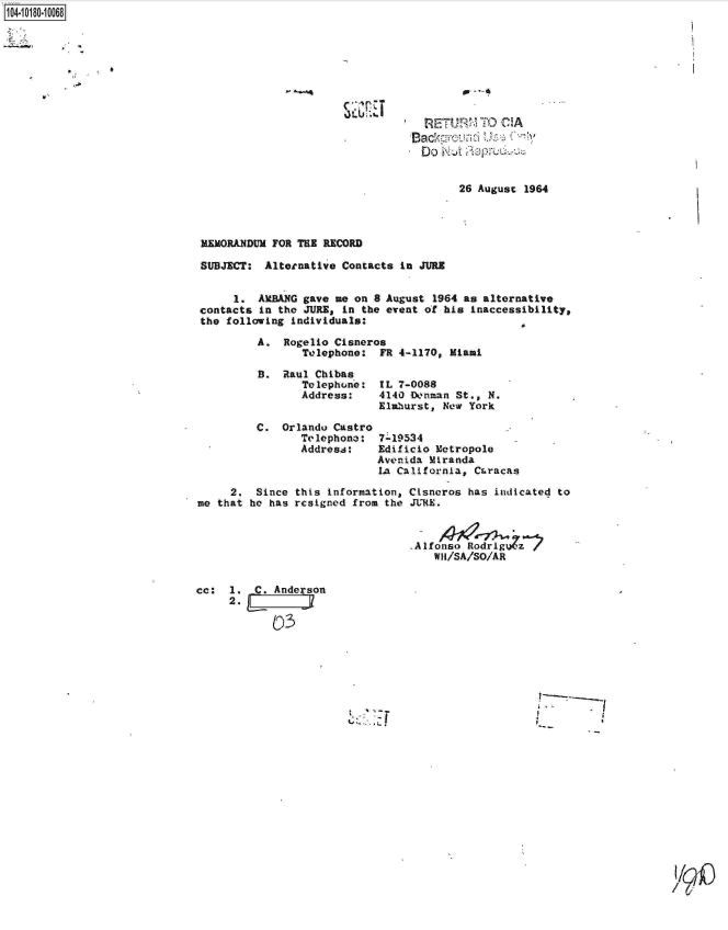 handle is hein.jfk/jfkarch14483 and id is 1 raw text is: 1104.i1O- O

L


Do      Aup     16


      26 August 1964


MEMORANDUM FOR THE RECORD

SUBJECT:  Alternative Contacts in JURE


     1.  AMBANG gave me on 8 August  1964 as alternative
contacts in the JURE, in the event of his  inaccessibility,
the following individuals:

         A.  Rogelio Cisneros
                Telephone:  FR 4-1170, Miami


B.  Raul Chibas
       Telephone:
       Address:


C.  Orlandu Castro
       Telephone:
       Address:


IL 7-0088
4140 Donman St., N.
Elaburst, New York


7-19534
Edificio Metropole
Avenida Miranda
IA California, CLracas


     2.  Since this information, Cisneros has  indicated to
me that he has resigned from the JURE.



                                 ,Alfonso Rodrigo a
                                     WI/SA/SO/AR


cc:  1.  C. Anderson


            0)3


I


/ 1/9


