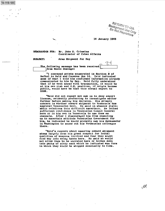 handle is hein.jfk/jfkarch14497 and id is 1 raw text is: 104-10180-10093










                                                                               AICjy

                                                              16 January 1985




                     MORANDUM   FOR:  Mr. John H. Crimmins
                                      Coordinator of Cuban Affairs

                     SUBJECT:         Arms Shipment for Ray

                          The following message has been received
                              from Santo Domingo:

                              I conveyed points enumerated in Section B of
                          Reftel to Reid and Caceres Jan 14.  reid indicated
                          some of what I told him confirmed information already
                          communicated to him by Ray.  Reid fully understood
                          that if he went ahead with transaction, it would be
                          at his own risk and U.S. position, if origin became
                          public, would have be that thie normal export to
                          GODR.

                              Reid did not repeat not ask us to deny export
                          license, evidently preferring to investigate matter
                          further before making his decision.  His primary
                          concern is whether onward shipment to Venezuela has
                          approval Venezuelan Govt.  He said in absence diplo-
                          matic relations this difficult ascertain.  He lacked
                          sufficient confidence in Venezuelan Consul General
                          here or in his own in Venezuela to use them as
                          channels.  After I discouraged him from expecting
                          us to ascertain attitude Venezuelan Government for
                          hip, he indicated he would probably ask his Ambassador
                          in Washington to sound out his Venezuelan colleague
                          there.

                              Reid's concern about assuring onward shipment
                          stems largely from his great respect for lethal
                          qualities of weapons involved and fear they might
                          find way into wrong hands here. He said he would
                          not allow them to be uncrated here or broken down
                          into packs of sixty each which he Indicated was form
                          in which they would be shipped eventually to Cuba.


