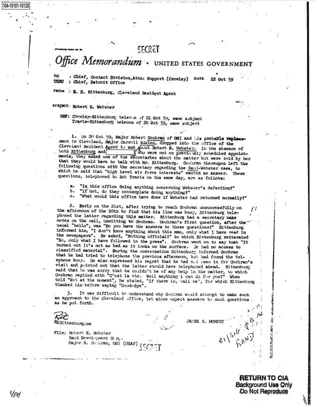 handle is hein.jfk/jfkarch14696 and id is 1 raw text is: 10408026








                            ---- KIRET

                    Ofce Memorandm * UNITED STATES GOVERNMENT

                    TO     Chief, Contact Division,Attn: Support (Crvley) DATE. 22 Oct 59
                    MH :   Chief, Detroit Office

                           w . S. Rittenburg, 4leveland Residat Agent


                   subJcT: 1bert  E. Webster

                      R&:  Crowley-Ritteaburt telec n .)f 21 Oct 59, sane subject'
                           TraRis*Rittenbur telecon of 20 Oct 59, same subject


                           1. on 20 Oct 59, Major Robert 0,chran of 061 and '.is probable V14ae-
                      ment in Clev.-land,,ajor Carroll &1Wlen, dropped into the office of the
                      Cleveland Resident Agent to ask bout Hobert    . Webster,  In the absence of
                      both Rittenburg and           who were out on previo taly scheduled appoint-
                      me Ws  hescretaries about the matter but were told by her
                      that they would have to talk with Mr. Rittenbury. - Coiran thereupon left the
                      following questions with the secretary rigarding the Rfanda-Webster case, to
                      which he. said that high level air force interests wanted an answer. These
                      questions, telephoned to Bob Travis on the same day, are as follows:

                          a.  Is- this office doing anything concerning Webater's- defection?
                          b*  If-not, do they contemplate doing anything?
                          c.  What would this office have done if Webster had returned normally?

                          2.  Early on the 21st, after trying to reach 00chrar unsuccessfully on (
                     the afternoon of the 20th to find that his line was busy, Rittenburg tele-
                     phoned the latter regarding thi4 matter. Rittenburg had a secretary make
                     notes on the call, awitting to' Gochran. Cochran's first question, after the-
                     usual hello, was Do you have the answers to those questions? Rittenburg
                     if~ormed him, I don't know anything about this man, only what I have reaT in
                     the newspapers. He asked, Nothing official? to which Rittenburg reiterated
                     No, only what I have followed in the press. Cochran went on to say tuat It
                     turned out it's not as bad as it looks on the surface. Ue had no access to
                     classified material. During the conversation Rittenbur- informed Cochran
                     that he had tried to telephone the previous afternoon, bu. had found the tel-
                     ephone busy. He also expressed his regret that he had n.- ..een in for Obchran's
                     visit and pointed out that the latter should have telephoned ahead. Rittenburg
                     said that he was sorry that he coaldn't be of any help 'n the matter, to which
                     Cochran replied with C'est la vie. Well anything I can do for you? When
                     told Not at the moment, he stated, If there is, call ne, for which Rittenburg
                     thanked him before saying Good-Bye.

                         3.   It was difficult to understand why O.chran would atLeryt to make such
                    an approach to the Cleveland >ffice, let alone expect answers to such questions
                    as he put forth.


                                                              .       ~jA:~ Z 1. K1IY&
                    RS~ittenbourg:ms                                    A:SR.MPY1

                    File: Rcoert E. Webster
                          Rand Development Or,.
                          Major R. 00 -:1ran, OSI (USAF)






                                                                                           RETURN TO CIA
                                                                                           Background  Us  Only
                                                                                           Do  Not Reproduce


