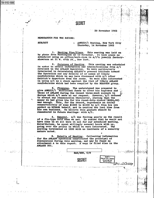 handle is hein.jfk/jfkarch14814 and id is 1 raw text is: 14.1018.0


SECRE


                              :V




T

        20 November 1963.


MEMORANDUM FORl ThE RECORD:


AAMWHIP/l Meeting, New York City
Thursday, 14 November 1963


          1.  Meeting Time/Place.  This meeting was laid on
by phone from Washington on 13 November.  It took place as
scheduled using an office/work-room in A/1ia jewelry factory-
showroom at 31 W. 47th St., New York.


          2.  Purposes of Meeting.  This meeting was sob
in order to obtain information and identifications from
revelant to the A1LASH Operation.  We were particularly
interested in determining AWLASH's present attitude towa
the Operation and any details of or names of likely
confederates which he may have discussed with A/1 after
Ontrich's departure from the scene.  We were also intere
in using A/i as a oheck against the list of litely AMLAS
confederates which had been compiled by the NHAPRON grou


eduled


A/i

rd

sted
It
p.


           3.  Finances. The  undersigned was prepared to
give AWIIP/1 auficient funds to cover his expenses and
those  of AXIASH during the recent three-week sojourn in
Europe which A/1 made  at our request. However, A/I refused
to acoept  any remuneration whatsoever, stating that the
money we  had given him for his round-trip-ticket'($950,00)-
was enough.   This, for the record, represents an outlay
conservatively of  some $1200 to $1500 by A/i from his own
pocket  on KURARE behalf, not to mention the lost time from
his own business.  We believe  this gesture should be
remembered  in future dealings:: with A/i.

           4. General.  A/i was feeling poorly as the result
of a flu-type cold when we met.  fie stated that he would not
have come  in at all were it not for our scheduled meeting.
Nevertheless, he spent willingly several hours with us,
going over  the points in which we were interested. The
meeting terminated at  1530 with no incidents of a security
nature noted.

          5.  Details of Meeting.  Collecting'information
for the AILASR operation constituted the principal of
disousesions during this meeting, and may be found as
attachment A to  this report. A copy to filed Also in the
AIASH  201.


7A  OD. /0o


SECRET


        1~


..<4i4

       LI


p.


SUBJECT


'B


.1

~  I.


ii







I *I*



p




        I


   IWO I
ESC6!u,. 1z :,;


