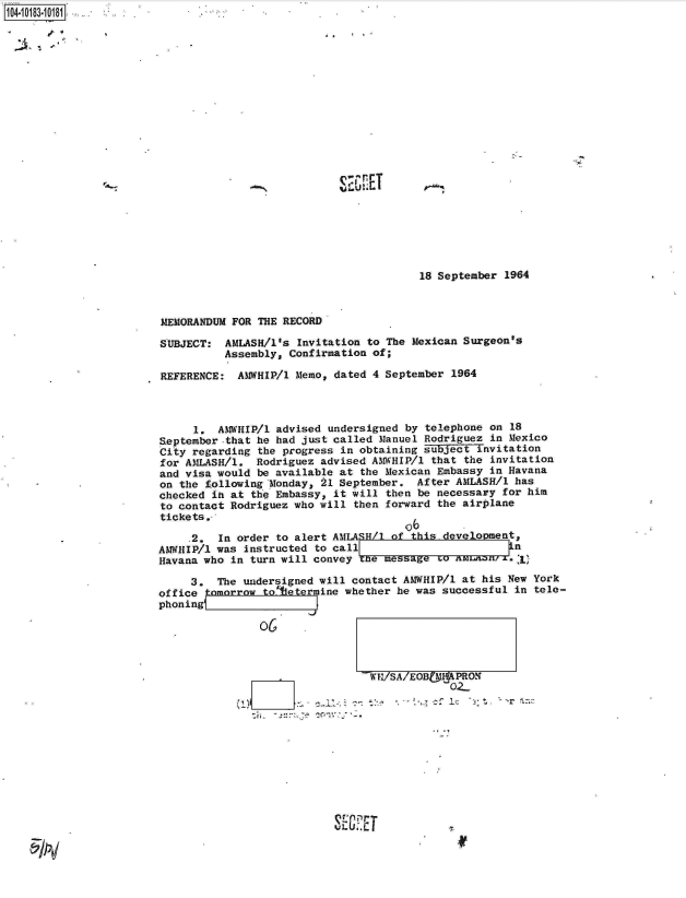 handle is hein.jfk/jfkarch14935 and id is 1 raw text is: 


2~.   -~~'


IQ A rT


18 September 1964


MEMORANDUM FOR THE RECORD

SUBJECT:  AMASH/1's  Invitation to The Mexican Surgeon's
          Assembly, Confirmation of;

REFERENCE:  AMWHIP/l Memo, dated 4 September 1964



     1.  AMWHIP/1 advised undersigned by telephone on 18
September-that he had just called Manuel Rodriguez in Mexico
City regarding the progress in obtaining subject invitation
for AMLASH/l.  Rodriguez advised AMWHIP/1 that the invitation
and visa would be available at the Mexican Embassy in Havana
on the following Monday, 21 September. After AMLASH/1 has
checked ih at the Embassy, it will then be necessary for him
to contact Rodriguez who will then forward the airplane
tickets.-,
                                      o6
     .2. In order to alert AMLA5H/1 of this development.
AMWHIP/1 was instructed to cal                        i n
Havana who in turn will convey the messag to   ain7.   

     3.  The undersigned will contact AMWHIP/1 at his New York
office tomorrow     etermine whether he was successful in tele-
phoning





                                -17SA/EOB !H PRON
                                            02-




                                   rZ


