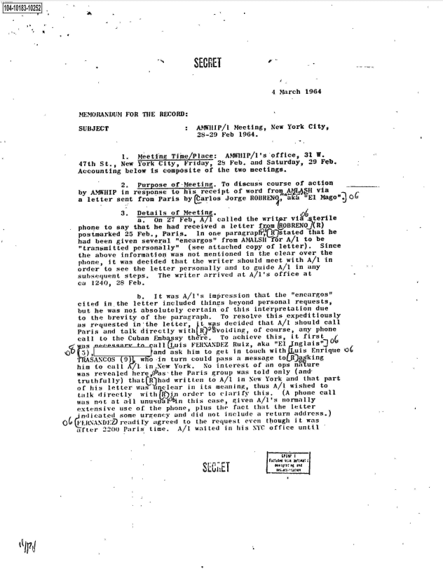 handle is hein.jfk/jfkarch14983 and id is 1 raw text is: 104-10183-10252.







                                              SECRET


                                                                4 March 1964


                  MEMORANDUM FOR THE RECORD:

                  SUBJECT                   : AMWIiP/l Meeting, New York City,
                                              28-29 Feb 1964.


                            1.  Meeting Time/Place:  AMWHIP/1's office, 31 W.
                  47th St., New York City, Friday, 28 Feb. and Saturday, 29 Feb.
                  Accounting below is composite of the two meetings.

                            2.  Purpose of .Meeting. To discuss course of action
                  by AMWIIIP in response to his receipt of word from A MplH via
                  a letter sent from Paris by  arlos Jorge ROBRENO, aka El Mago  06

                            3.  Details of Meeting.
                                a.  On 27 Feb, A/1 called the writ   via  terile
                  phone to say that he had received a letter fr    _BRENO)(R)
                  postmarked 25 Feb., Paris.  In one paragrap , R  tated that he
                  had been given several encargos from AMALSII or A/1 to be
                  transmitted personally  (see attached copy of letter).  Since
                  the above information was not mentioned in the clear over the
                  phone, it was decided that the writer should meet with A/I in
                  order to see the letter personally and to guide A/1 in any
                  subsequent steps.  The writer arrived at A/l's office at
                  ca 1240, 28 Feb.

                                b.  It was A/I's impression that the encargos
                  cited in the letter included things beyond personal requests,
                  but he was not absolutely certain of this interpretation due
                  to the brevity of the paragraph.  To resolve this expeditiously
                  as requested in'the letter,  t ws  decided that A/I should call
                  Paris and talk directly withbo)  voiding, of course, any phone
                  call to the Cuban Fmbhsay there.  To achieve this, it first 0
                  as       a    to calI Luis FERNANDEZ Ruiz, aka El Jnglais'j Oi
               l    , and ask him to get in touch with Luis Enrique Q6
                  TRASANCOS  9   who -in turn could pass a message to URgking
                  him to call A   in New York.  No interest of an ops na ure
                  was revealed here,0as the Paris group was told only (and-
                  truthfully) that Rhad  written to A/I in New York and that part
                  of his letter was unclear in its meaning, thus A/I wished to
                  talk directly  with Gin) order to clarify this.  (A phone call
                  was not at a-ll unusualFin this case, given A/l's normally
                  extensive use of the phone, plus the fact that the letter
                  (ndicated some urgency and did not include a return address.)
              O6   i xxoED  readily agreed to the request even though it was
                 after  2200 Paris time.  A/1 waited in his NYC office until



