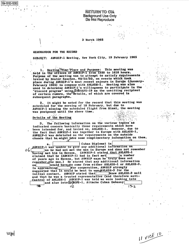 handle is hein.jfk/jfkarch15082 and id is 1 raw text is: 1O4~iO183~1O393
       * ,.


RETURN To CIA
Background Use Only
Do  Not Reproduce


3 March 1965


     MEMORANDUM FOR THE RECORD

     SUBJEPT:  AMWHIP-1 Meeting, New York City, 19 February 1965


         1.  MeetingATime/Place and Purpose: This meeting was
    he1d  in the offices of AMWHIP-1 from 1350 to 1610 hours.
    Purpose  of the meeting was to attempt to satisfy requirements
    levied  by NestorSanchez, WR/SA/SO, on events whic   took
    place  during AWHIP-l's most recent sojourn  in Europe (January-
    February  1965) in company with AMLASH-1. Meeting   s also  .  -
    used  to determine AMWHIP-1's willingness to participate in the
    7discord program usin C7N8NAFU-19 as the unwitting recipient
    of certain  rumors, the %etails, of which are covered in
    Subsequent paragraphs.

        2.   It might be noted for the record that this meeting was
    scheduled  for the morning of 18 February, but due to
    AMWHIP-1 missing  the scheduled flight from Miami, the meeting
    was postponed  until the above time.

    Details  of the Meeting

        3.  The  following information on the various topics as
    indicated concern basically those requirements which have
    been  intended for, and levied on, AMLASH-1. However, due to
    the fact  that .AMWHIP-l was together in Europe with AMLASH-1,
    AMWRIIP-1lwas- debriefed on the requirements on the outside.
    chance  that he might have some complimentary information on them.

            a.                  Cuban Diplomat in
    AMWHIP-1 was unable to give any additional in ormation on
0(6        as he had not met the man in Europe and does not remember
    having met him in Havana.  (AMTWHIP-1 stated that AMASH-1
    claimed that he  (AMWHIP-1) had in fact met'     a[.,umber
    of years ago in Havana, but AMWHIP says he truly. oes not
    rememberthe  man.)  He stated that any additional information
    o         would havayto come from either AMLASH-1 or AMLASH-3.
    In approaching     g    r cooperation, AMWHIP strongly
    suggested that it would be best to useogMLASH-3 for the
    initial contact.  AMWHIP stated that pnnew AMLASH-3 well
    and that he was a trusted representative (and theiefore anti-
    Castro) of AMLASH-1  AMWHIP-1 was told we were looking into
           and also intoCQOOPS-1,  Attache Cuban EmbassyF


I  '-  FD0


I


