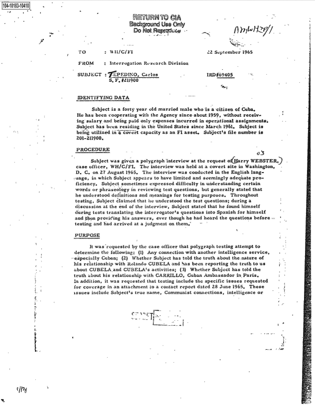 handle is hein.jfk/jfkarch15099 and id is 1 raw text is: 104-10183-10410      -

                                            -   ETURN   TO  CIA.
                                            Background   Use Only
                                               Do NotRepcrU40



                           To       : Hl/C/Fl                            2  September 1965

                           FROM     : Interrogation Research Division

                           SUB3JECT :7PEDINO, Carlos                     IRDE69405
                                      S. F. #211900


                           IDENTIFYING  DATA

                                Subject is a forty year old married male who is a -citizen of Cuba.
                          He has been cooperating with the Agency since.about:1959, without receiv-
                          ing salary and being paid only expenses incurred in operAtional assignments.
                          Subject has been residing in the United States since March 1961. Subject is
                          beig  utilized in a covert capacity as an Fl asset. Subject's file number is
                          201-Z11900.

                          PROCEDURE

                               Subject was given a polygraph interview at the request o tarry WEBSTER,
                          case officer, WH/C/FI  The interview was held at a covert site in Washington,
                          D. C. on 27 August 1965. The interview was conducted in the English lang-
                          uage, in which Subject appears to have limited and seemingly adeqiuate pro-
                          ficiency. Subject sometimes expressed difficulty in understanding certain
                          words or phraseology in reviewing test questions, but generally stated that
                          he understood definitions and meanings for testing purposes. Throughout
                          testing, Subject claimed that he understood the test questions; during a
                          discussion at the end of the interview, Subject stated that he found himself
                          during tests translating the interrogator's questions into Spanish for himself
                          and then provieing his answers, ever though he had heard the questions before
                          testing and had arrived at a judgment on them.'

                          PURPOSE

                               It was 'requested by the case officer that polygraph testing attempt to
                          determine the following: (1) Any connection with another intelligence service,
                          -especially Cuban; (2) Whether Subject has told the truth about the.nature of
                          his relationship with Rolando CUBELA and has been reporting the truth to us
                          about CUBELA and CUBELA's  activities; (3) Whether Subject has told the
                          truth about his relationship with CARRILLO, Cuban Ambassador in Paris.
                          In addition, it was requested that testing include the specific issues requested
                          for coverage in an attachment to a contact report dated 28 June 1965. These
                          issues include Subject's true name, Communist connections, intelligence or




                                 CJ


