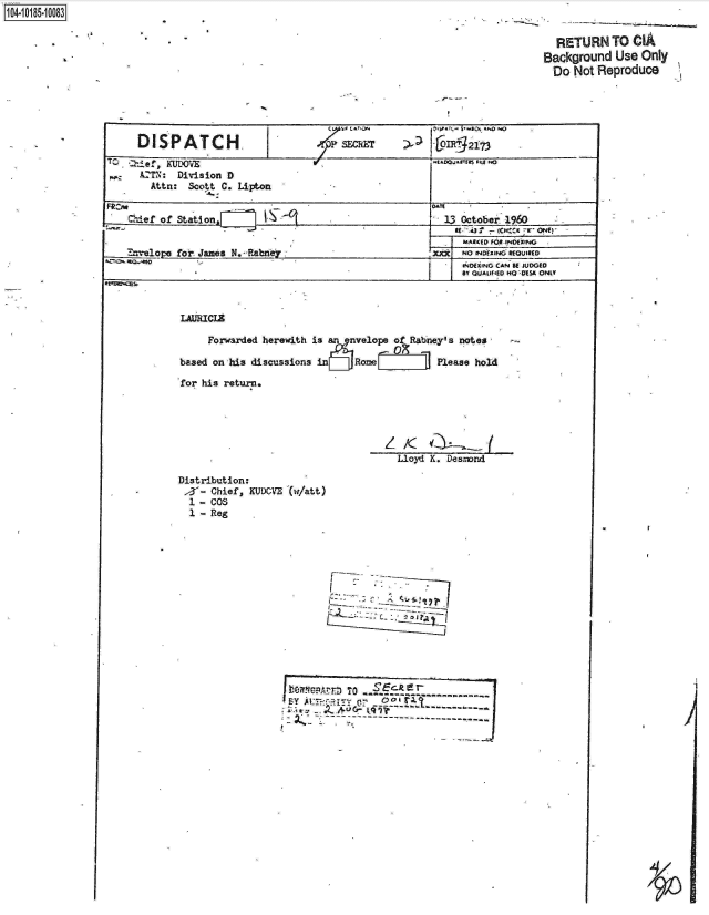 handle is hein.jfk/jfkarch15203 and id is 1 raw text is: 











     DISPATCH.                    .4SjrE'          a )2 -


4-  AZTN: Division D
       Attn: Scott C. Lipon


   Mdef of Station.                                     13 October 1960


   .te1O110r o  aes N. R-abn                          7ji  NO INNEXINO REOWIR(0
                                                         o NDEx , NG CAN' K JUDG10
                                                           IV QL)ALIftEO 140 -015K ONLY


LAURCLE

     Forwarded herewith is an envelope of Rabney's notes-
                            r~09
based on his discussions ~~in J Rone L J       Please hold

for his return.




                                  z  K
                                    Lloyd K. Deszmnd

Distribution:

  1 - Cos
  1 - Reg














                      be ~n TO -.-ckr

                                  ------------------------ ------------------------


1104-i15~O


'Sa


  RETURN   TO  CIA
Background  Use Only
  Do Not Reproduce


I


