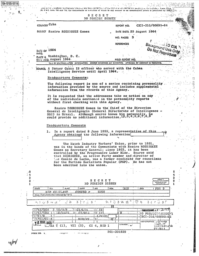 handle is hein.jfk/jfkarch15231 and id is 1 raw text is: 
REFERENCES


DA-- oF. l964
INJPO.
p C,. , Washington, D. C.


tAZ ACQ. August 1964 -                      FIELD -REPORT NO.
       In-; IS UN.Vit.ATE0  oNFOMAYION. SO U r GrADINGS A;: o:PNIIaVE. APPaISAt Of CONUNT-S TsNTaiTVL

SOURa:, A former Cuban IS officer wbo served with the Cuban
       Intelligence Service until April  1964.

       Headquarters Comments:

       The following report is one of a series  containing personality
       information provided by the source and  includessupplemntat1
       information from the records of this Agency.

       It Is requested that 'the addressees take no action on any
       of the individuals mentioncd in the personality  reports
       without first checking with this Agency.

          Ramiro RODRIGUEZ  Gomez is the Chief of the  Direccion
      General do  Inteligoncia (General Directorate of  Intelligence -
      DOI) in Brazil.   Alt-hough source knows him persona11y  he
      could provide  no additional information.1p,4,4,   674,9        -


headquarters  Comments


1.  In a report dated  8 June 1955,.a representative  of this   sL
    Agency obtained  the following inforzhation


         The Match  Industry Workers' Union, prior to  1951,
    was in the hands of  the Communists with Ramiro RODRIGUEZ
    Gomez as Secretary General;  since 1953, it has been
    controlled by the Progressive  Labor Bloc.  Source said
    that RO:RIGUEZ, an active  Party member and director of
    1.o Comite de Lucho,  was a former candidate for councilman
    for the Partido Socialista  Popular.(PSP).  He has not
    been admitted into the union.


   SECRET
NO FOREIGN DISSEM


STATS   CI      I A.,MY  NAVY   IA!2      NA     X-~       oci     FI
        112CEMCA\T     CINCSO      FN



                            -                      f~i'.<~''~,\


7~./1~O3 1!  c~:5~R  1.    l  T__________




--   ~l(2),    CI 4-, RID I


0PPOJECT( AY.'MG/l
SC1 -316/0095-f1

    _____ I    [


Febmm NO. .-- -- ----


201-331829


B~CKrOLc  ..QA ~

0  0 N t   Olyc


t


4'


-5
.4
3
2
1


I


5
4
3
2
1


I I


8


                            SE   CRET                .
                          NO FORULIG: DISSEM

COUNTRY Cuba                                REPORT Nb. CSCI-31G/00695-64

SUMECT RamIro RODUIGUEZ Gomez               DATE Dois. 25 August 1964

                                            NO. PAGES 3


