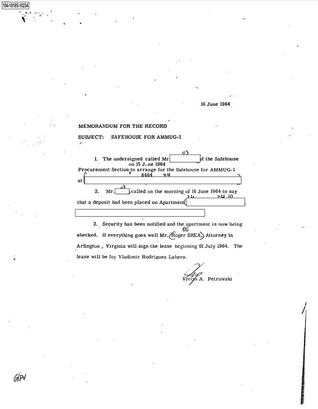 handle is hein.jfk/jfkarch15336 and id is 1 raw text is: 104-10185-10234

















                                                                         16 June 1964



                            MEMORANDUM FOR THE RECORD

                            SUBJECT: SAFEHOUSE FOR AMMUG-1



                                  1. The undersigned called Mr           f the Safehouse
                                              on 15 J.ne 1964
                            Procurement Section to arrange for the Safehouse for AMMUG-1
                                   i_'             8484    -z-
                           atL

                                  2.  Mr.      called on the morning of 16 June 1964 to say

                           that a deposit had been placed on Apartment(



                                 3.  Security has been notified and the apartment is now being
                                                                  06
                           shecked.  If everything goes well Mr.oger SHEA) Attorney in

                           Arlington , Virginia will sign the lease beginning 01 July 1964. The

                           lease will be for Vladimir Rodriguez Lahera.



                                                                  Vivi  A. Petrowski


61N


