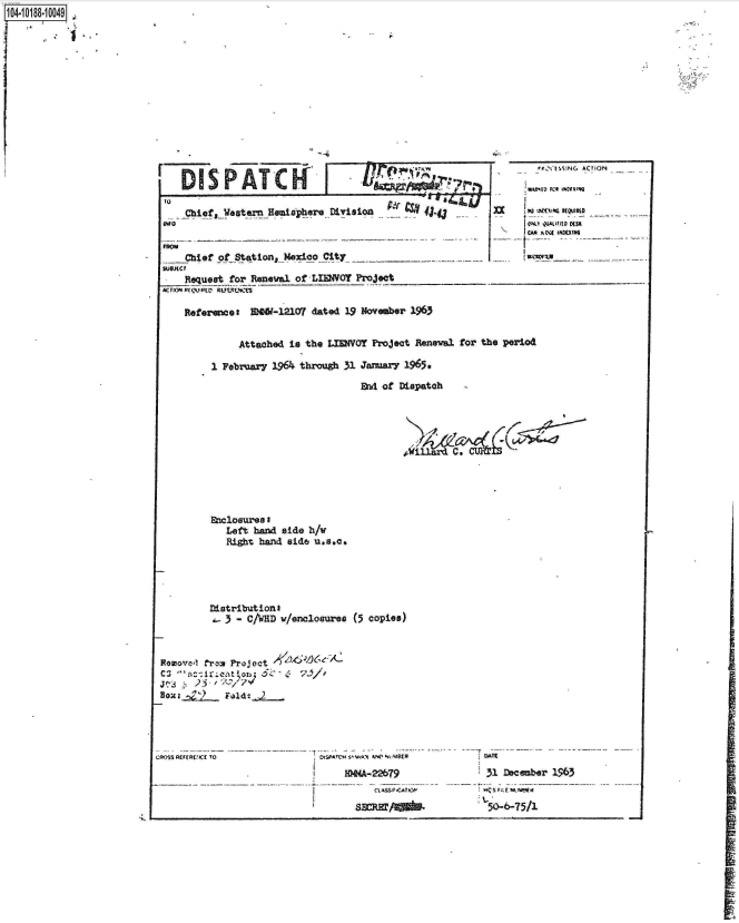 handle is hein.jfk/jfkarch15970 and id is 1 raw text is: 104-10188-10049


               Attached is the LEMOY   Project Reneval for the period

          1 February 1964~ through 31 Jarsaar 1965,

                                     MA of  Dispatch











          Eclosurea I
            Left h-ad  side h/V
            Right hand  side uasOa






            3 - C/WHD v/enclosures (5 copies)



 Roaovel tro Projeact-         -A
     6k:;
     BOI23   od i.,2
-     Z'


CROSS REFEREC TO


LIS$AT SII.  kNe %S'TB(R    1  ATIE
  HWN4-22679                   31 December 1963


            SEMMA01-          50-6-75/1


FDISPATCK


    Chief  .yester_A~spbere_ Division      S4j



    Chief of Station,_H6sieoCit
SrJOJct
    Request for Reneali of LW4VOY  Project
ACIOMR(Pt(E~D  fRUM '1,

    Referamer a  W-M20? dated 19 November 1963


   'CNfN5N(, ACTION

:Kumv rceam

(m ISCmrtv~ un~
I--   lk-lk4


