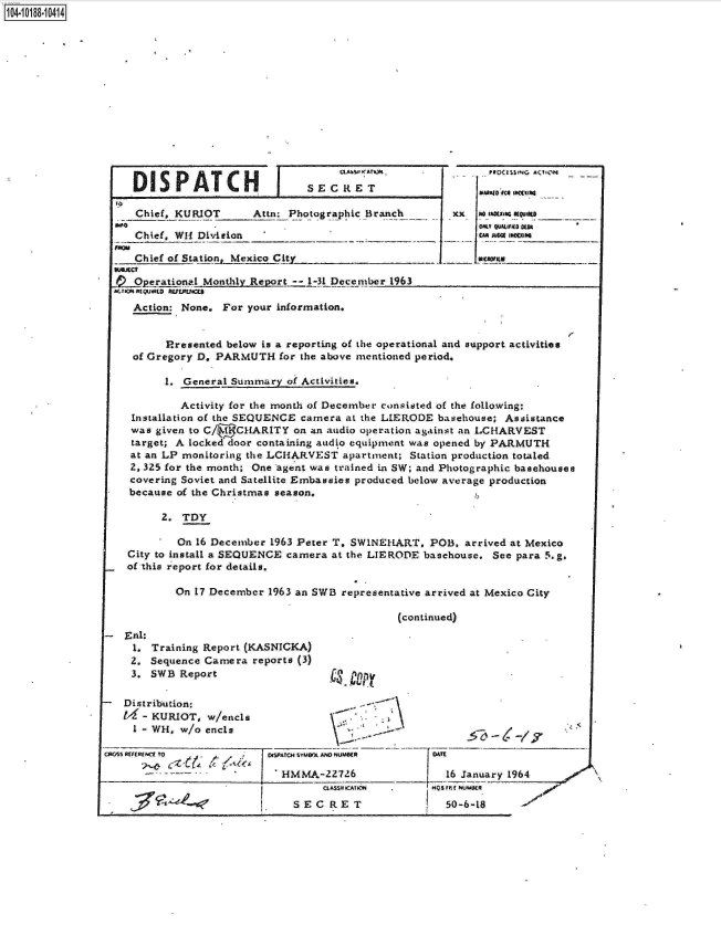 handle is hein.jfk/jfkarch15973 and id is 1 raw text is: 















DISPATCH


I


S E C It E T


TO
    Chief, KURIOT      Attn: Photographic Branch

    Chief, WH1 Division _

    Chief of Station._Mexico Cit!y_ _  _   _

-Operational  Monthly Report -- 1-31 December 1963
AnaaO(QUsLo 5UrUMe


Numb0 fca~ INt~IM0_
x so MXW QULIO0
   On M150150js~
   .Iuoj 14Ms


     Action: None. For your information.


          Presented below is a reporting of the operational and support activities
     of Gregory D, PARMUTH  for the above mentioned period.

          1. General Summary  of Activities.

            Activity for the month of December consisted of the following:
    Installation of the SEQUENCE camera at the LIERODE basehouse; Assistance
    was given to C/ ( CHARITY  on an audio operation against an LCHARVEST
    target; A locked door containing audio equipment was opened by PARMUTH
    at an LP monitoring the LCHARVEST  apartment; Station production totaled
    2, 325 for the month; One agent was trained in SW; and Photographic basehouses
    covering Soviet and Satellite Embassies produced below average production
    because of the Christmas season.

         2.  TDY

            On 16 December 1963 Peter T. SWINEHART,  POB,  arrived at Mexico
    City to install a SEQUENCE camera at the LIERODE basehouse. See para 5.g.
    of this report for details.

            On 17 December 1963 an SWB representative arrived at Mexico City

                                                (continued)
   Eal:.
     1. Training Report (KASNICKA)
     2. Sequence Camera reports (3)
     3. SWB Report                   ct   r p

   Distribution:
      - KURIOT,  w/encls
      1- WH, w/o ends

CR05S REFERECE To        1 eISPATO4 SiUWX AND NUMS(R DATE

                             HMMA-227  26               16 January 1964


SECRET


-nraffumsta
  50-6-18


x


104.i18- O


