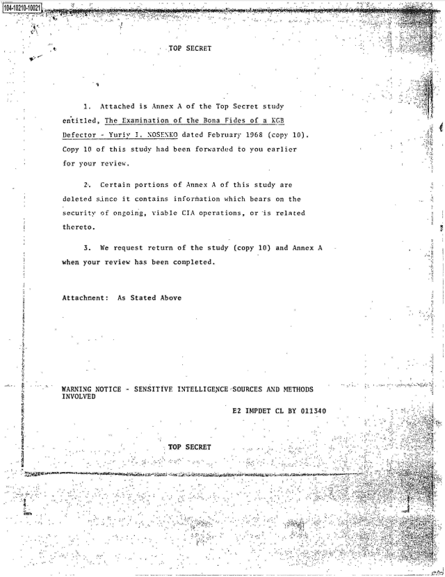 handle is hein.jfk/jfkarch16325 and id is 1 raw text is: 




                         TOP SECRET






      1.  Attached is Annex A of the Top Secret study

 entitled, The Examination of the Bona Fides of a KGB

 Defector - Yuriy 1. NOSENKO dated February 1968 (copy 10).

 Copy 10 of this study had been forwarded to you earlier

 for your review.


      2'. Certain portions of Annex A of this study are

 deleted since it contains information which bears on the

 security of ongoing, viable CIA operations, or is related

 thereto.

      3. We  request return of the study (copy 10) and Annex A                     A

 when your review has been completed.



 Attachment: As Stated Above











 WARNING NOTICE - SENSITIVE INTELLIGENCE SOURCES AND METHODS
 INVOLVED

                                       E2 IMPDET CL BY 011340




                         TOP SECRET


zwx







                                                                                Y


