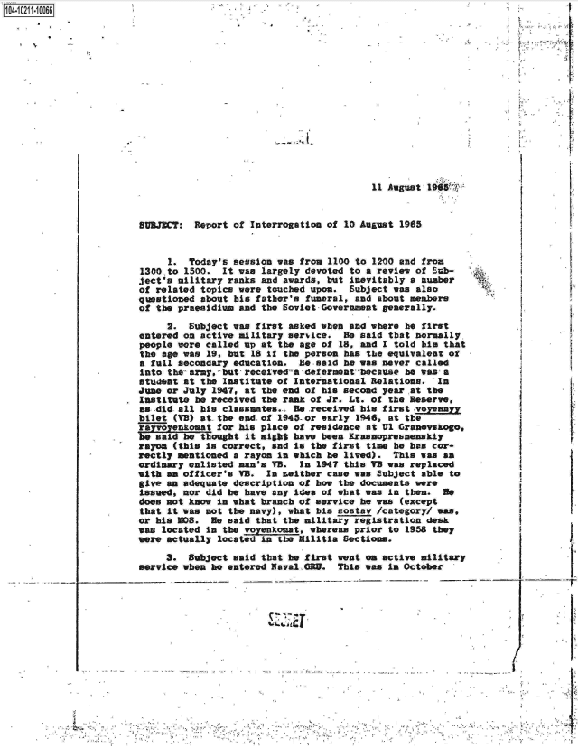 handle is hein.jfk/jfkarch16337 and id is 1 raw text is: 104- 0211-10066


                                           11 August 19  r


SUBJECT:  Report of Interrogation of  10 August 1965


     1.  Today's session was from  1100 to 1200 and from
1300,to 1500.  It was largely devoted  to a review of Sub-
ject's military ranks and awards, but  inevitably a number
of related topics were touched upon.  Subject  was also
questioned about his father's funeral,  and about members
of the praealdium and the Soviet-Governmnt   generally.


     2.  Subject was first asked when  and where he first
entered on active military service.   He said that normally,
people were called up at the age of  18, and I told his that
the age was 19, but  18 if the person has the equivalent of
a fall secondary education.  Be-said  he was never called
into the- army, but, receiveda -deferment because he was a
student at the Institute of International  Relations.  In
June or July 1947, at the end of his second  year at the
Institute he received the rank of Jr. Lt. of  the Reserve,
as -did all his classmates... Be received his first -voyennr
bilet (VB) at the end.of 1945-or early  1946, at the
rayr   neomat for his place of residence  at Ul Granovskago,
be said be thought  it might have been Krasnopresanenskiy
rayon (this is correct, and  is the first time he has cor-
rectly mentioned a rayon in which he  lived).  This was an
ordinary enlisted man's VB.  In 1947 this VB was  replaced
with an officer's VB.  In Leither case was  Subject able to
give an adequate description of how the  documents were
Issued, nor did be have any idea of what was  in then.  He
does not know in what branch of service  he was (except
that it was not the navy), what his  ostav  /category/ ws
or his M0S.  He said that the military registration  desk
was located in the voyenkonat, whereas prior  to 1958 they
were actually located in the Militia Sections.

     3.  Subject said that he first went  on active military
service when he entered Naval GRU.  This was  in October


        /
-      I,
       I


        I


____________ I;
       -r


            4   -....4- , -
- 4 , ..


-*~j~ 4


X


I


14 . 4


Al-


Q'IN4


