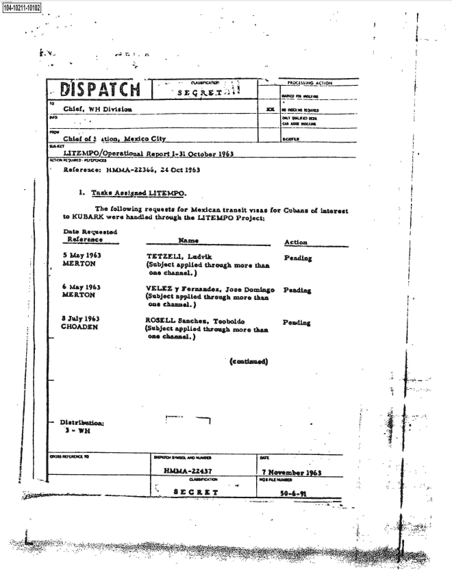 handle is hein.jfk/jfkarch16339 and id is 1 raw text is: 










7M1S PATCH


I


:9                                                   j7~2~


Chief, W14 Divii on


           .e                                         . ... .
Chief of 2 ationMxco City _U

LITEMPO/Operational Report 1-31 October 1963


I #Ct ?M 9 utPUCE


Referea.ce: H-MMA-2366. 24 Oct 11963


1. TaamWuLzed   LITEMPO.


       The following requests for MexicaA transit viuas for
to KUBARK were handled through the LATEMPO Project:


   Date Requested
   Reference

   5 May 1963
   MERTON


   6 May 1963
   MERTON


   3 July 1963
   CHOADEN











- Distribstio:
    3 - WH


        Name

TETZEL1,  Ladvik
(Subject applied through more than
one channel.)

VELEZ  y Fernandes. Jogs Domingo
(Subject applied through more than
one chaanel.)

ROSELL  Banches. Tooboldo
(Subject applied through more than
one channel.)


                   (condaned)


jMMAZZ437Smme 16


CLWAI


8EC   LET


Cubans of interest



Action

PendIng


Peading



Pending


I


I


SO-Ii-91


PSOCLI~H~ AChON


I














I9
4


I

i


I


   CU WMA
S x Q P, & -T


me amove meKAs


SO-9


J.;


