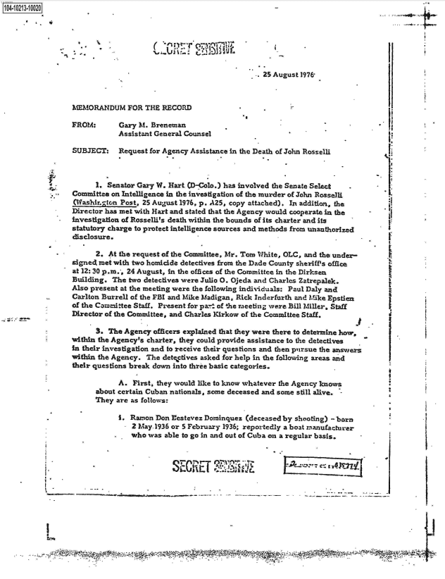 handle is hein.jfk/jfkarch16359 and id is 1 raw text is: 




L:cR~Yr ~Si3~J~


.. 25 August 1976


MEMORANDUM FOR THE RECORD


*,


FROM:


Gary M. Breneman
Assistant General Counsel


SUBJECT: Request for   Agency  Assistance in the Death of John Rosselli



      1. Senator Gary W. Hart (D-Colo.) has involved the Senate Select
Committee on Intelligence in the investigation of the murder of John Rosselli
(Washir.gton Post, 25 August 1976, p. A25, copy attached). In addition, the
Director has met with Hart and stated that the Agency would cooperate in the
investigation of Rosselli's death within the bounds of its charter and its
statutory charge to protect intelligence sources and methods from unauthorized
disclosure.

      2. At the request of the Committee, Mr. Tom White, OLC, and the under-
signed met with two homicide detectives from the Dade County sheriff's office
at 12: 30 p.m., 24 August, in the offices of the Committee in the Dirksen
Building. The  two detectives were Julio 0. Ojeda and Charles Zatrepalek.
Also present at the meeting were the following individuals: Paul Daly and
Carlton Burrell of the FBI and Mike Madigan, Rick Inderfurth and Mike Epstien
of the Committee Staff. Present for pa.- of 'he meeting were Bill Miller. Staff
Director of the Committee, and Charles Kirkow of the Committee Staff.


j


      3. The  Agency officers explained that they were there to determine how,
within the Agency's charter, they could provide assistance to the detectives
in their investigation and to receive their questions and then pursue the answers
within the Agency. The detectives asked for help in the following areas and
their questions break down into three basic categories.

            A.  First, they would like to know whatever the Agency knows
      about certain Cuban nationals, some deceased and some still alive.
      They  are as follows:

            I. Ramon  Don Eastevez Dominquez (deceased by shooting) - born
               2 May.1936 or 5 February 1936; reportedly a boat manufacturer
               who  was able to go in and out of Cuba on a regular basis.


--%----


1O4~iO213~1OO2O
     .4


-a


II


U




~







L
I.


d


I
B
I


IR


e'


