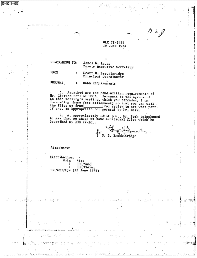handle is hein.jfk/jfkarch16392 and id is 1 raw text is: 







--fi-1.9 .

                             OLC 78-2455
                             26 June 1978




 MEMORANDUM TO:   James W. Lucas
                  Deputy Executive Secretary
 FROM          :  Scott D. Breckinridge
                  Principal Coordinator

 SUBJECT,         HSCA Requirements


      1.  Attached are the hand-written requirements of
 Mr. Charles Berk of HSCA.  Pursuant to the agreement
 at this morning's meeting, which you attended, I am
 forwarding thcso  sco attachiment) so that you can call
 the files up from           for review to see what part,
 if any, is appropriate for perusal by Mr. Berk.

      2.  At approximately 12:30 p.m., Mr. Berk telephoned
 to ask that we check on some additional files which he
 described as JOB 77-161.



                          S.   D. Breckin  dge


 Attachment

 Distribution:
        Orig - Adse
           1 - OLC/Subj
           1 - OLC/Chrono
 OLC/GEJ/kjw (26 June 1978)









            1


