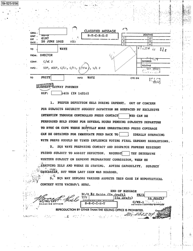 handle is hein.jfk/jfkarch16477 and id is 1 raw text is: 14- 0215 104







                                           CLASSIFIED MESSAGE    '
              ORIG                                                       SVN
              UN                           S-E-C-R-E-T                    ounNo
                 DA 20 JUNE 1962   16612

              TO              WAVE                                                 i

              FROM  DIRECTOR                                     21

              CONF:  C/WE 2                                              DEFERRo
                                                                         ROUTINE
              INFO,  00P, ADOP, C/CI, C/FI, S/T  C , /2


              TO    PRITY              INFO WAVE                   CITE DIR

                  DES 1XEYWAY PBRUMEN

                    REF:        4G8 (IN 14210)

                         1.  PREFER DEFECTION HELS DURING ZRPENNY. OUT OF CONCERN

                    FOR SUBJECTS SECURITY SUGGEST DEFECTION BE SURFACED BY EXCLUSIVE

                    INTERVIEW THROUGH CONTROLLED PRESS CONTACT[iI]WH0 CAN BE

                    PERSUADED HOLD STORY FOR SEVERAL HOURS PENDING SUBJECTS DEPARTURE

                     TO STOC OR COPE WHERE HOFULLY MORE UNRESTRAINED PRESS COVERAGE

                    CAN BE OBTAINED FOR IMEDIATE FEED BACK TO [     IDEALLY SURFACING

                    WITH PRESS SHOULD BE TIMED INFLUENCE VOTING FINAL ZRPENNY RESOLUTIONS.

                         2. HQS WAVE PREPARING CONTACT AND DISPATCH PBPRIME RESIDENT
                    FRIEND SUBJECT TO ASSIST DEFECTION. REQUEST[   TRY DETERMINE

                    WHETHER SUBJECT ON ZRPENNY PREPARATORY COMMISSION, WHEN HE

                    ARRIVING DELS AND WHERE RE STAYING. ADVISE CAPABILITY. SUBJECT

                    mumCSIAN,- BUT WHEN LAST SEEN WAS BEARDED.

                         3. HQS MAY- EXPLORE VARIOUS ASPECTS THIS CASE IN HYPOTHETICAL

                    CONTEXT WITH VACHAP/1 HERE.

                                                        END OF MESSAGE
                                         Ic/6 lid Ga0  (TIn raft',W            f)
                                         TI-i Inl 4;raft
                      ;  I?-E-C-?-E- 'o ;                  CW-
                   REPIASING O UC  TH                             PROHBI.
                            REPRODUCTION BY OTHER THAN THE ISSUING OFFICE IS PROHIBITED.  ccp~


F

r


