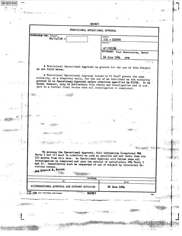 handle is hein.jfk/jfkarch16498 and id is 1 raw text is: 






             SECRET

PROVISIONAL OPERATIONAL APPROVAL


MEMN   LI FOR: Chie',
            WH/S.A/105


kUMwa
231  - 332676
SUBJECT


REFERENCE: Your Memorandum, Dated

16  June 1964  crm


     A Provisional Operational Approval is granted for the use of this Subject
as set forth below.

     A Provisional Operational Approval issued by CI Staff grants the same
authority, on a temporary basis, for the use of an individual as the authority
granted in an Operational Approval unless otherwise specified by CI/OA. It I-
based, however, only on preliminary file checks and investigation and is sub-
ject to a further final review when all investigation is completed.


        To process the Operational Approval, full information (completed PRQ
   Parts I and II) must be submitted as soon as possible and not later than six
   (6) months from this date. An Operational Approval vill follow when all
   investigation is completed and upon the receipt of satisfh.ctory PRQ Parts I
   and II. Cancellation must be requested if use of Subject by interested Di-
   visions ceases.
     guar~&d  R. lrown

                                     APPROVAL
                     By                                      DATE

CI/0PERAIONAL APPROVAL AND SUP PRT DIVISION       29 June 1964

OWN    .   _-


P.5e IL~      a~S


:7I
              ;kI


I


'~~*


I;-


-1           1


SECETutI


02W


