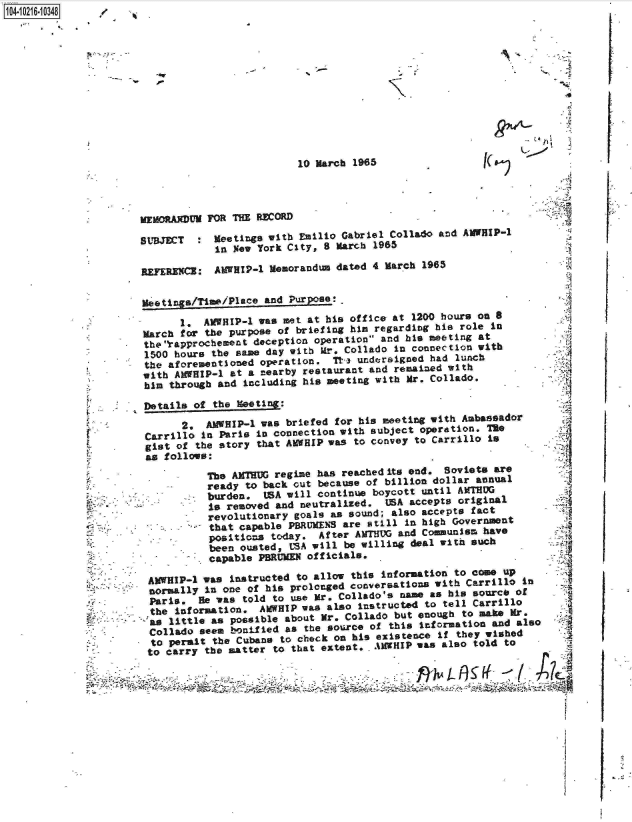 handle is hein.jfk/jfkarch16793 and id is 1 raw text is: 1O4~iO216~1O348 /


Fe


10 March 1965


MEMORANDUM POR TH  REORD

SUBJECT   : Meetings with  Emilio Gabriel Collado and AMWHIP-1
            in  New York City, 8 March 1965

REyERECg  : AMWRIP-1  Memorandum dated 4 March 1965


Meetings/Time/Place  and Purpose:.

       1.  AVWHIP-1 was met at his office at 1200 hours on 8
March  for the purpose of briefing him regarding his role in
theIrapprochement  deception operation and his meeting at
1500  hours the same day with  r., Collado In connection with
the  aforementioned operation.   T- undersigned had  lunch
with  ANHIP-1  at a nearby restaurant and remained with
him  through and including his meeting with Mr. Collado.

Details  of the  Meeting:

       2.  ANWHIP-1 was briefed for his meeting with  Ambassador
 Carrillo In Paris In connection with subject  operation. The
 gist of the story that AMWRIP was  to convey to Carrillo is
 as follows:

           The ANTRUG regime  has reached its end. Soviets ar
           ready  to back out because of billion dollar annual
         . burden.   USA will continue boycott until ATHUG
           Is removed  and neutralized.  USA accepts original
           revolutionary  goals as sound; also accepts fact
           that  capable PBRUMENS are still in high Government
           positions  today.  After ANTHUG and Communism have
           been  ousted, LSA pill be willing deal with such
           capable  PBRUMEN officials.

 AWHIP-l   was instructed to allow this information to com   up
 normally  In one of his prolonged conversations with Carrillo  In
 Paris.   Be vas told to use Mr. Collado's nam  as his sourco  of
 the  information.  AIWHIP was also Instructed to tell Carrillo
 as  little as possible about Mr. Collado but enough  to maie Mr.
 Collado  seem bonilied as the source of this  Information and also
 to  permit the Cubans to check on his existence  If they wished
 to carry  the matter to that extent,  ANWHIP was also  told to

                               -    ~  *~- *N


I



