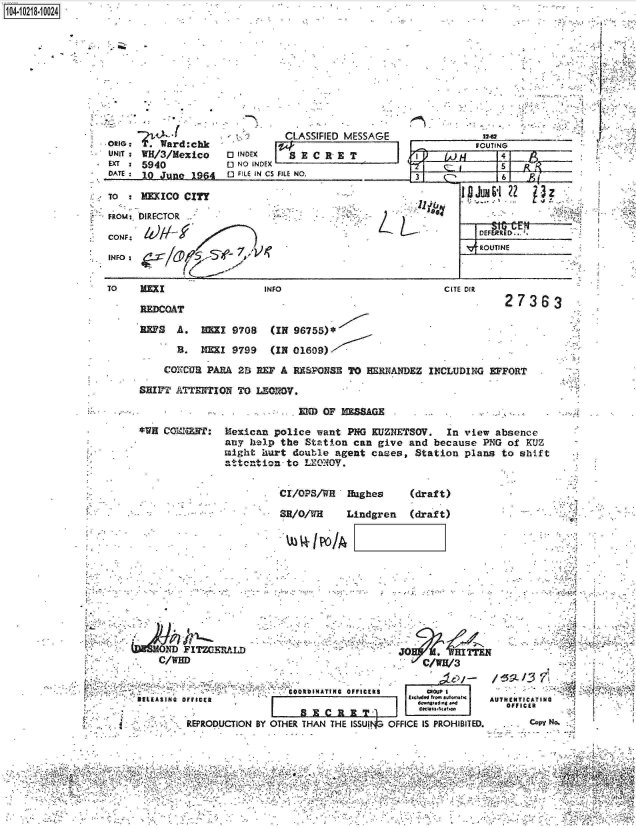 handle is hein.jfk/jfkarch17053 and id is 1 raw text is: 
-4-


ORIG:  .?Ward:chk
UNIT: WH/3/Mexico
EXT:  5940
DATE: 10 June  1964

TO    MEXICO CITY


          CLASSIFIED MESSAGE
          ;W}
0 NO INDEX
F  ILE IN Cs FILE NO.


FRom: DIRECTOR

CONF:

INFO:


TO    1=


INFO


1 04-iO281O


        FOUTING
     ~       5    p4
I i f C5'61 R


V-.OTNE _


L


CITE DIR


REDCOAT

REPS   A.  HEZI 9708   (IN 96755)*


27363


Li


  B.   NEI  9799   (IN 01609)

COXCUR  PARA 2S REF A  RESPONSE TO  ERNANDEZ   INCLUDING EFFORT


SHIFT ATENTION   TO LEOIOV.


EM  OF ZAG-


*WH CO'ah:


Mexican  police want  PNG KUEZNETSOV.  In view  absence
any help  the Station  can give and  because PNG  of KUZ
might  iurt double agent  cases,  Station plans  to shift
attention  to LEONOV.


CI/OPS/WH   Hughes


(draft)


SR/O/WH     Lindgren   (draft)


-4      <-1


    0 'D FITZGERALD
    C/WHD


                           i0O1INATING OFFICERS
DELEASING OFFICER

         REPRODUCTION BY OTHER THAN THE ISSUI


JO WHr


       MROL0P4
     tOc I ssHficatho
OFFICE IS PROHIBITED.


    I-

AUTHENTICATING
   O FFICER
   -   Co No.


4 4 1   q - ''


12-62


1


Ir


