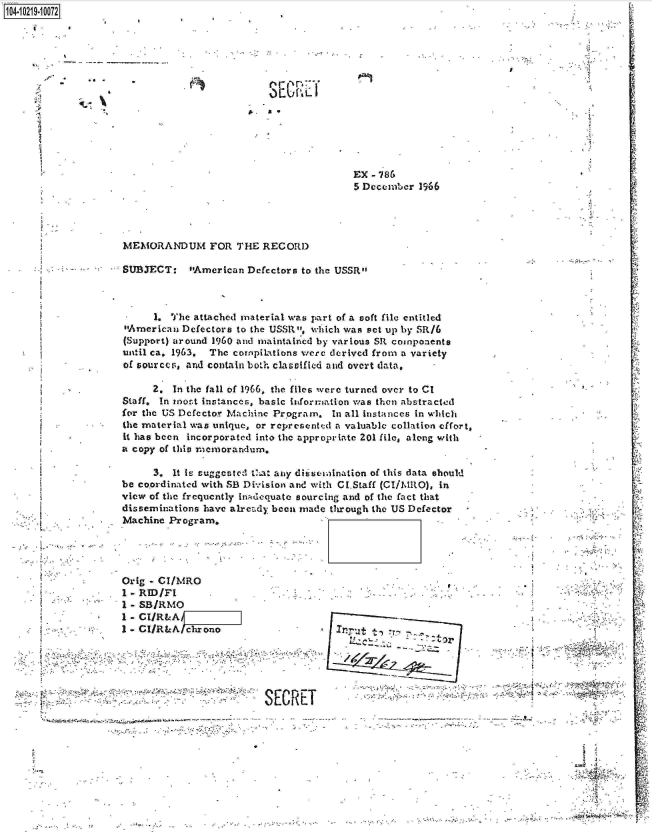 handle is hein.jfk/jfkarch17138 and id is 1 raw text is: 1O4~iO219~1OO72


I


S   L'


5


MEMORANDUM FOR THE RECORD


SUBJECT: American Defectors to   the USSR



      1. The attached material was part of a soft file entitled
American  Defectors to the USSR, which was set up by SR/6
(Support) around 1960 and maintained by various SR components
until ca. 1963. The compilations were derived from a variety
of sources, and contain both clasaffled and overt data,


2


      2. In the fall of 1966, the files were turned over to CI
Staff. In rost instances, basic information was then abstracted
for the US Defector Machine Program. In all instances in which
the material was unique, or represented a valuable collation effort,
it has been incorporated into the appropriate 201 file, along with
a copy of this memorandum.


                    3.  It iL suggested Vt1a any dirsseaination of this data should
               be coordinated with SB Division and with CI.Staff (CI/MRO), in
               view of the frequently inAdequate sourcing and of the fact that
               disseminations have already been made through the US Defector
               Machine Program.




               Orig - CI/MRO
               1 - RID/FI
               I - SB/RMO
               1 - CIlR&A
               I- CI/RLA  chrono                     1ut





                                        SECRET
-             s7


1v

  ;'A


EX - 786
5 December  1966


,;, , - -. - -'. . t,



