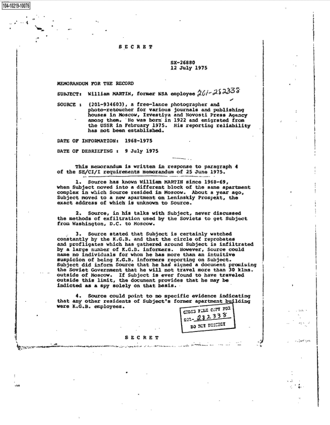 handle is hein.jfk/jfkarch17142 and id is 1 raw text is: 104-10219-10076


SECRET


SX-26880
12 July 1975


MEMORANDUM FOR THE RECORD

SUBJECTa  William MARTIN, former NSA employee  6l-9S   3 '

SOURCE s  (201-934603), a free-lance photographer and
          photo-retoucher for various journals and publishing
          houses in Moscow, Izvestiya and Novosti Press Agency
          among them.  He was born in 1922 and emigrated from
          the USSR in February 1975.  His reporting reliability
          has not been established.

DATE OF INFORMATIONs  1968-1975

DATE OF DEBRIEFING 1  9 July 1975


      This memorandum is written in response to paragraph 4
of the SE/CI/I requirements memorandum of 25 June 1975.

      1.  Source has known William MARTIN since 1968-69,
when Subject noved into a different block of the same apartment
complex in which Source resided in Moscow. About a year ago,
Subject moved to a new apartment on Leninskiy Prospekt, the
exact addreas of which is unknown to Source.

      2.  Source, in his talks with Subject, never discussed
the methods of exfiltration used by the Soviets to get Subject
from Washington, D.C. to Moscow.

      3.  Source stated that Subject is certainly watched
constantly by the K.G.B. and that the circle of reprobates
and profligates which has gathered around Subject is infiltrated
by a large number of K.G.B. informers.  However, Source could
name no individuals for whom he has more than an intuitive
suspicion of being K.G.B. informers reporting on Subject.
Subject did inform Source that he had signed a document promising
the Soviet Government that he will not travel more than 30 klms,
outside of Moscow.  If Subject is ever found to have traveled
outside this limit, the document provides that he may be
indicted as a spy solely on that basis.

      4.  Source could point to no specific evidence indicating
that any other residents of subject's former apartment b lding
were K.G.B. employees.





                      SECRETD                 C!D2
      ~~ ;I -                                          -- -- C;..-. -


