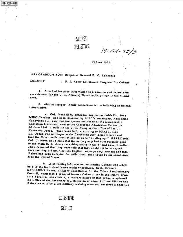 handle is hein.jfk/jfkarch17666 and id is 1 raw text is: 104-10228-10001


















                                                          19) June 19641



                   MEMORANDUM FOR: Brigadier Ceneral E. G. Lansdale

                   SUBJECT            :  U. S. Army Enliatment Program  for Cubans


                        1. Attached for your information is.a surnmary of reports on
                  recruitment for the U. S. Army by CubAn e&le groupe in the Miand
                  area.

                        2. Also of interest In this connection is the following additional
                  Information,

                            a. Col. Wendell U. Johnson, our contact with Dr. Jose
                  MLRO  Cardona, has been informed by MIRO's secretary. Ascenaa
                  Cadavieco PEREZ,   that twenty-one meinbera of the Democratic
                  Christian M!ovement went to the CAribbean Admission Center on
                  12 June 1962 to anliet in the U. S. Army at the office of !st Lt.
                  Fernando Ordas.  They were told, according to PEREZ. that
                  Lt. Ordas was no longer at the Caribbean Admission Center and
                  that the Cuban entistment activities were winding up.  PEREZ told
                  CoL Johnaon on 1 5 June that the earne group had subsequently gone
                  to the main U. 5. Army recruiting office in the Miaud area to enlist.
                  They reported that they were told that they could not be acceneed
                  because they did not niest the English language requIrement and that.
                  if they had been accepOted for enlistment, they could be stationed out-
                  side the United States.

                           b. In collecting information concerning Cubans who might
                be eligible for United States military training, Capt. Ernesto
                DESPAIGNE Peres, Military   Coordianor  for the Cuban Revolutionary
                Counell, contacted a group of former Cuban pilots in the Mianl area.
                As a result of this contact, a represeatative of this group telephoned
                the  ffice of the secretary of Defense on or about iI June 1964 to ask
                Ud they were to be given military training soon and received a negative




                                       1  T3I1 VE


