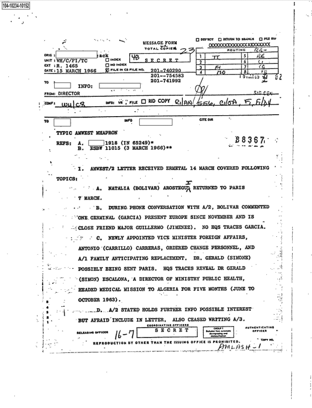 handle is hein.jfk/jfkarch17913 and id is 1 raw text is: 






    -  .
case              ack
UNIT WH/C/Fl /TC    Q INIX
aT ;R. 1465          Oo*
DATE 15 MARCH 1966 . WEILs CS


           INFO:
FRm  DIRECTOR
'Cowr m   C


1 4-i6241O5


wvi  RvL   [3110 COPY   .I(g,


CTE Din


TYPIC AWEST  uAPRON

REFS:  A. [     1918 (IN 65249)*
       B.  ESW  11015 (3 MARCH 1966)**


B. 8367


V -


1.  AMWEST/2 LETTER RECEIVED ZRMETAL 14 MARCH COVERED FOLLOWING


        .       A.  NATALIA (BOLIVAR) AROSTEGUP RETURNED TO PARIS
          7 MARCE.
          .. B. DURING. PHONE CONVERSATION   WITH A/2, BOLIVAR COMMENTED

        .ONE. GERMINAL (GARCIA) PRESENT EUROPE SINCE NOVEMBER AND IS
          CLOSE FRIEND MAJOR GUILLERMO (JIMENEZ). NO EQS TRACES GARCIA.

                C.  NEWLY APPOINTED VICE MINISTER FOREIGN AFFAIRS,

          ANTONIO (CARRILLO) CARRERAS, ORDERED CHANGE PERSONNEL, AND

          A/i FAMILY ANTICIPATING REPLACEMENT. DR. GERALD (SIMONE)

          POSSIBLY BEING SENT PARIS.  HQS TRACES REVEAL DR GERALD

          (SIMON) ESCALNA,  A DIRECTOR OF MINISTRY PUBLIC HEALTH,

          HEADED MEDICAL MISSION TO ALGERIA FOR FIVE MONTHS (JUNE 70

*         OCTOBER 1963).

a   A        - - D. A/2 STATED HOLDS FURTHER INFO POSSIBLE INTEREST
a
          BUT AFRAID INCLUDE IN LETTER.  ALSO CEASED WRITING A/3.
                                COORDINATING OPIPICERS
                             L     S                F           AUTTHICATING
                             owan me.
               REPRODUCTIOM BY OTHER THAN THE ISSUING OFFICE IS PROHIBITED.
                               -----------------------------------------..-.47A---.  1- 0y  S--- If


                     o DWOeo  aru RToR same DINH0 I
    MESSAGE FORM          _____R  TOAM__
    TOTAL COPIE3i              ROUTING



ns   201-740290D     4
       201--754583      ..M
       201-741992      /


TOPIDCSt


I
I-


-sic   r-

    . 1;h'i


