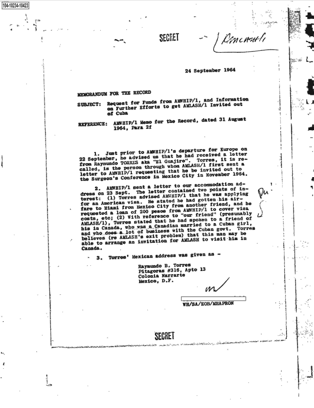 handle is hein.jfk/jfkarch17940 and id is 1 raw text is: 1O4~iO234~1O423


  A ~. -
  4     '1


-I
                 U


24 September 1964


MEMORANDug FRa THE RECORD

SUBJECT:  Request for Funds from AWHIP/l, and Information
          JE Further Efforts to get AMLASH/l Invited out
          of Cuba


REFERENCE:


AggIP/1L Mom for the Record, dated 31 August
1964, para 2f


     l. just prior to AWEHIP/1's departure for Europe onl
22 September, he advised us that he had received a letter
fro  aayoundo TORR.ES aka El Guajiro. Torres, It is re-
called, Is the person through whom AMlASH1 first sent a
letter to AWIP/l  requesting that he be invited Out to
the Surgeon's Conference in Mexico City in November 1964.
     2.  AMWaIP/1 sent a letter to our accoodation ad-
dress on 23 Sept. The letter contained two points of in-
terest:  (1) Torres advised AWVHIP/l that he was applying
for an American visa.  e stated he had gotten-his'air-
fare to Miami from Mexico City from another friend, and he
requstod  a loan of 200 pesos from AMWHIP/1 to cover visa
costs, etc; (2) With reference to our friend (presumably
AMIASH/l), Torres stated that he had spoken to a friend o
           his in Canadafr eg ro


                        a  1, an aS -4dt     ua    il
his in Canada,  qL-t  -of  -ess with the Cuban govt. Torres
behdieves (re altS's exit problem) that this man may be
able to arrange an Invitation for AMLASH to visit his in
Canada.

     3.  Trres' Mexican address was given as -
                  RayanadO B. Torres
                  Pitagoras #316, Apto 13
                  Colonia Narrarte
                  Mexico, D.F.



                                 VW/SA/EOB/MHAPRON





                        SECRET


SECRET


-


V


'I









jSI
A
I'


4


VIA



LA)


7'-.


