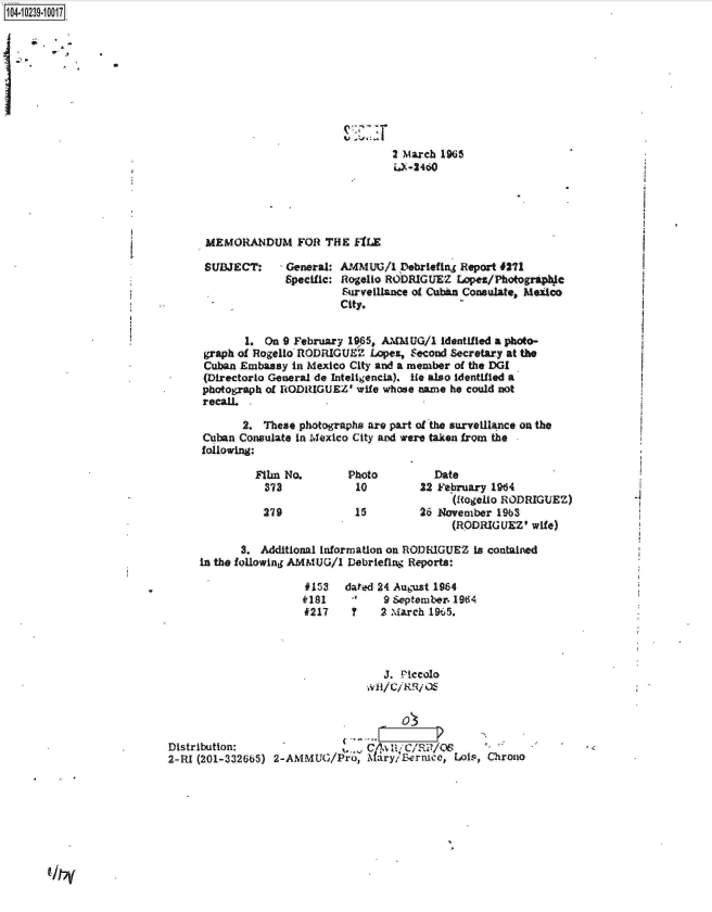handle is hein.jfk/jfkarch18002 and id is 1 raw text is: 104-10239-10017










                                                                2 March 1965
                                                                iJ-24~o





                                 MEMORANDUM FOR THE fILE

                                 SUBJECT:    - General: AMMUG/1  Debriefing Report #271
                                              Specific: Rogello RODRIGUEZ  Lopez/Photographlc
                                                        Surveillance of Cuban Consulate, Medco
                                                        City.


                                        1. On 9 February 1965, AMMUG/1  identified a photo-
                                 graph of Rogello RODRIGUEZ Lope&, Second Secretary at the
                                 Cuban Embassy in Mexico City and a member of the DGI
                                 (Directorlo General de Inteligencia). ie also Identified a
                                 photograph of RODIUGUEZ' wife whose name he could not
                                 recall.

                                       2.  These photographs are part of the surveilance on the
                                 Cuban Consulate in Mexico City and were taken from the
                                 following:

                                         Film No.        Photo         Date
                                           373            10         22 February 1964
                                                                          (Rogelio RODRIGUEZ)
                                           279            15         26 November 1963
                                                                          (RODRIGUEZ'  wife)

                                       3. Additional information on RODRIGUEZ is contained
                                in the following AMMUG/1 Debriefing Reports:

                                                 #153   dated 24 August 1964
                                                 181           9 September. 1964
                                                 f217    ?    2 March 195.




                                                              J. Piccolo




                           Distribution:                 .  C/LLE/C/Ri/OS
                           2-RI (201-332665) 2-AMMUG/Pro, ary; Bernice,   Lois, Chrono



