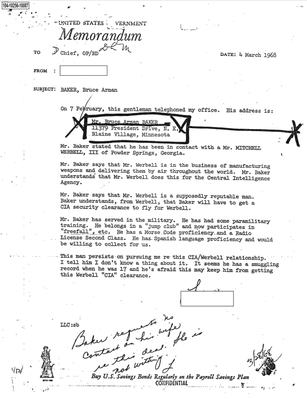 handle is hein.jfk/jfkarch18343 and id is 1 raw text is: 104-10256-10087


  - tUNITED STATES     VERNMENT

        Memorandum

TO      Chief, OP/RD


I,


DATE: 4 March 1968


FROM


SUBJECT: BAKER, Bruce Arman


         On 7 Fe ruary, this gentleman telephoned my office. His address is:


                   1379 President Drive, N. aE.          .     -
                 -Blaine Village, Minnesota

        Mr. Baker stated that he has been. in contact with a Mr. MITCHELL
        WERBELL, III of -Powder Springs, Georgia.

        Mr. Baker says that Mr. Werbell is in the business of manufacturing
        weapons and delivering them by air throughout the world. Mr. Baker
        understands that Mr. Werbell does this for the Central Intelligence
        Agency.

        Mr. Baker says that Mr. Werbell is a supposedly reputable man.
        Baker understands, from Werbell, that Baker will have to get a
        CIA security clearance to fly for Werbell.

        Mr. Baker has served in the military. He has had some paramilitary
        training.  He belongs in a jump club and now participates in
        freefall'1 etc. He has a Morse Code proficiency-and a Radio
        License Second Class.  He has- Spanish language proficiency and would
        be willing to collect for us.

        This man persists - on pursuing me re this CIA/Werbell relationship.
        I tell him I don't know a thing about it. It  seems he has a smuggling
        record when he was 17 and he's afraid this may keep him from getting
        this Werbell CIA clearance.


LLC


I


:sb
                 A.   Af


I


El
WI.-'


Buy U.S. Savings Bonds Regularly on tbs Payroll Savings Plan
                    CONFIDENTIAL


¶24

       -I



