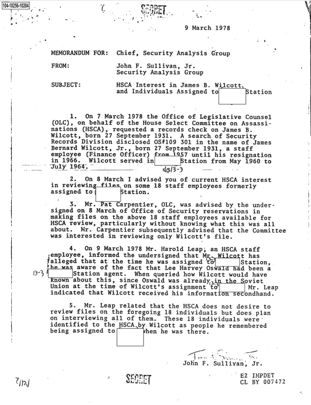 handle is hein.jfk/jfkarch18352 and id is 1 raw text is: 


                                            9 March 1978


         MEMORANDUM FOR:   Chief, Security Analysis Group

         FROM:             John F. Sullivan, Jr.
                           Security Analysis Group

         SUBJECT:         HSCA  Interest in James B. Wi1cott
                           and Individuals Assigned to      Station


              1.  On 7 March  1978 the Office of Legislative Counsel
          (OLC), on behalf of the House Select Committee on Assassi-
          nations (HSCA), requested a records check on James B.
          Wilcott, born 27 September 1931. A search of Security
          Records Division disclosed OS#109 301 in the name of James
          Bernard Wilcott, Jr., born 27 September 1931, a staff
          employee (Finance Officer) from 1957 until his resignation
          in 1966. Wilcott served in        tation from May 1960 to
          Tuly 1964_._     _

              2.  On 8 March  I advised you of current HSCA interest
         in reviewing file% on some 18 staff employees formerly
         assigned to Station.

              3.  Mr. Pat Carpentier, OLC, was advised by the under-
         signed on 8 March of Office of Security reservations in
         making files on the above 18 staff employees available for
         HSCA review, particularly without knowing what this was all
         about.  Mr. Carpentier subsequently advised that the Committee
         was interested in reviewing only Wilcott's file.

              4.  On 9 March 1978 Mr. Harold Leap; an HSCA staff
         employee, informed the undersigned that M.  Wilcott has
         ialleged that at the time he was assigned t       Station,
         he was aware of the fact that Lee Harvey Oswa    ad been a
     rD    I   Station agent.  When queried how Wilcott would have
         Known about this, since Oswald was alreadyi)n the  oviet
         Union at the time of Wilcott's assignment td     IMr.   Leap
         indicated that Wilcott received his informatnsecondhand.

              5.  Mr. Leap related that the HSCA does not desire to
         review files on the foregoing 18 individuals but does plan
         on interviewing all of them.  These 18 individuals were-
         identified to the HSCAb   Wilcott as people he remembered
         being assigned to        hen he was there.




                                            John F. Sullivan, Jr.

                                                           E2 IMPDET
---fl                                                      CL BY 007472


