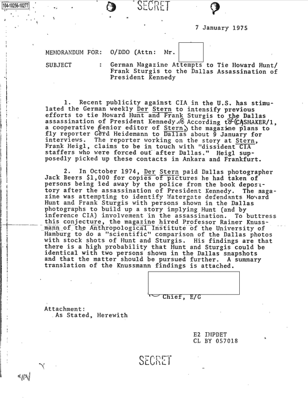 handle is hein.jfk/jfkarch18364 and id is 1 raw text is: 1012561277,  -                     SECRET             (


                                                  7 January 1975


          MEMORANDUM  FOR:  O/DDO (Attn:  Mr.

          SUBJECT        :  German Magazine Attempts to Tie Howard Hunt/
                            Frank Sturgis to the Dallas Assassination of
                            President Kennedy


               1.  Recent publicity  against CIA in the U.S. has stimu-
          lated the German weekly  Der Stern to intensify previous
          efforts to tie Howard  Hunt and Frank Sturgis to the Dallas
          assassination of  President Kennedy.JS According t CASHAKER/l,
          a cooperative  :enior editor of Stern) the magazine plans to
          fly reporter Gerd Heidemann  to Dallas about 9 January for
          interviews.  The  reporter working on the story at Stern,
          Frank Heig1, claims  to be in touch with dissident CIA
          staffers who were  forced out after Dallas.  Heig1 sup-
          posedly picked up  these contacts in Ankara and Frankfurt.
               2.  In October  1974, Der Stern paid Dallas photographer
          Jack Beers $1,000 for copies  of pictures he had taken of
          persons being led away by  the police from the book depos-e
          tory after the assassination  of President Kennedy.  The maga-
          zine was attempting to  identify Watergate defendants Hoviard
          Hunt and Frank Sturgis with persons  shown in the Dallas
          photographs to build up a  story implying Hunt (and by
          inference CIA) involvement  in the assassination.  To buttress
          this conjecture, the magazine  hired Professor Rainer Knuss-
          mnn  of the Anthropological  Institute of the University of
          Hamburg to do a scientific  comparison of the Dallas photos
          with stock shots of Hunt and  Sturgis.  His findings are that
          there is a high probability that  Hunt and Sturgis could be
          identical with two persons shown  in the Dallas snapshots
          and that the matter should be pursued  further. A  summary
          translation of the Knussmann  findings is attached.



                                         Chief,  E/G

          Attachment:
             As Stated, Herewith


                                                  E2 IMPDET
                                                  CL BY 057018


                                   SE-Cr  711
             L 11.


