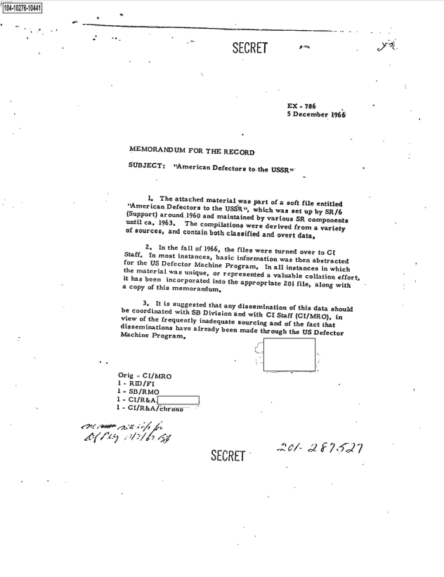 handle is hein.jfk/jfkarch18517 and id is 1 raw text is: 14 0O276-10441


          *            -

                                                            SECRET






                                                                          EX  - 786
                                                                          5 December  1966




                                MEMORANDUM FOR THE RECORD

                                SUBJECT: American Defectors to the   USSR



                                     1,  The attached material was part of a soft file entitled
                                American Defectors to the US:R, which was set up by SR/6
                                (Support) around1960 and maintained by various SR components
                                until ca. 1963, The compilations were derived from a variety
                                of sources, and contain both classified and overt data,

                                     2. In the fall of 1966, the files were turned over to Cl
                               Staff. In most instances, basic information was then abstracted
                               for the US Defector Machine Program, In all instances in which
                               the material was unique, or represented a valuable collation effort,
                               it has been incorporated into the appropriate 201 file, along with
                               a copy of this memorandum,

                                    3.  It is suggested that any dissemination of this data should
                              be coordinated with SB Division and with CI Staff (CI/MRO), in
                              view of the frequently inadequate sourcing and of the fact that
                              disseminations have already been made through the US Defector
                              Machine  Program,




                              Orig - CI/MRO
                              1 - RID/FI
                              1 - SB/RMO
                              1 - CI/R&A                              .
                              1 - CI/R&A/chrono






                                                      SECRET'


