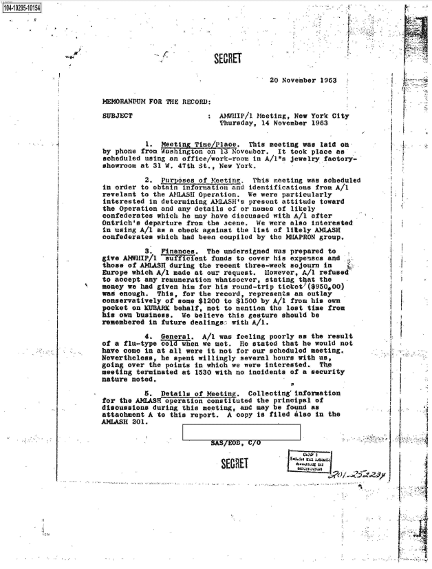 handle is hein.jfk/jfkarch18660 and id is 1 raw text is: 14.1295.10154




                                                  SECRET



                                                               20 November 1963

                       MEMORANDUM FOR THE RECORD:

                       SUBJECT                  :  AMWIP/1  Meeting, New York City
                                                   Thursday, 14 November 1963

                                 1.  Meeting Time/Place.  This meeting was laid on
                       by phone from Washington on 13 Novemaber. It took place as
                       scheduled using an office/work-room in A/1-s jewelry factory-
                       showroom at 31 W. 47th St., New York.

                                 2.  Purposes of Meeting.  This meeting was scheduled
                       in order to obtain information and identifications from A/I
                       revelant to the AMLASH Operation.  We were particularly
                       interested in determining AMLASH's present attitude toward
                       the Operation and any details of or names of likely
                       confederates which he may have discussed with A/I after
                       Ontrich's departure from the scene.  We were also interested
                       in using A/I as a check against the list of litely AMLASH
                       confederates which had been compiled by the NHAPRON group.

                                 3.  Finances.  The undersigned was prepared to
                       give AMWHIP/1 'auficient  funds to cover his expenses and
                       those of AMLASH during the recent three-week sojourn in
                       Europe which A/I made at our request.  However, A/I refused
                       to accept any remuneration whatsoever, stating that the
                       money we had given him for his round-trip ticket' ($950,00)
                       wag enough.  This, for the record, represents an outlay
                       conservatively of some $1200 to $1500 by A/I from his own
                       pocket on KUBARK behalf, not to mention the lost time from
                       his own business.  We believe this gesture should be
                       remembered in future dealings: with A/I.

                                 4.  General.  A/I was feeling poorly as the result
                       of a flu-type cold~ wen we met.  He stated that he would not
                       have come in at all were it not for our scheduled meeting.
                       Nevertheless, he spent willingly several hours with us,
                       going over the points in which we were interested.  The
                       meeting terminated at 1530 with no incidents of a security
                       nature noted.

                                 5.  Details of Meeting.  Collecting'information
                       for the A1LASI operation constituted the principal of
                       discussions during this meeting, and may be found as
                       attachment A to this report.  A copy is filed also in the
                       AMLASH 201.


SASMUTJC/pF =


-                  SECRET


      I

      4
      -1
      .1


      I






L; ;¶


