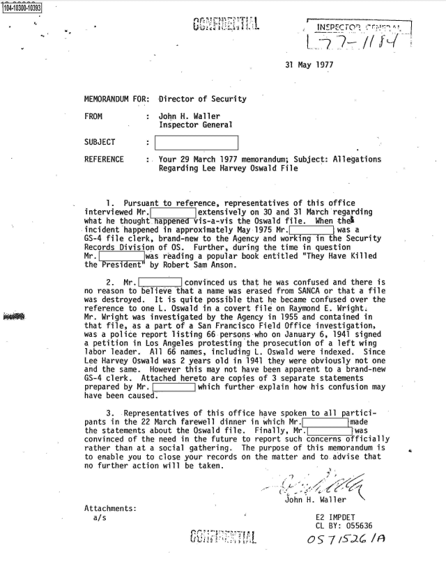 handle is hein.jfk/jfkarch18729 and id is 1 raw text is: 104-10300-10393





                                                                 31 May 1977


                  MEMORANDUM  FOR:  Director of Security

                  FROM           :  John H. Waller
                                    Inspector General

                  SUBJECT        :

                  REFERENCE      :  Your 29 March 1977 memorandum; Subject: Allegations
                                    Regarding Lee Harvey Oswald File


                        1.  Pursuant to reference, representatives of this office
                   interviewed Mr. [extensively on 30 and 31 March regarding
                   what he thoughtappened   vis-a-vis the Oswald file.  When thel
                   incident happened in approximately May 1975 Mr.Z        ]was  a
                   GS-4 file clerk, brand-new to the Agency and working in the Security
                   Records Division of OS.  Further, during the time in question
                   Mr.    w     was  reading a popular book entitled They Have Killed
                   the President' by Robert Sam Anson.

                        2. Mr.E           convinced us that he was confused and there is
                  no  reason to believe that a name was erased from SANCA or that a file
                  was  destroyed.  It is quite possible that he became confused over the
                  reference  to one L. Oswald in a covert file on Raymond E. Wright.
   *A*            Mr. Wright was  investigated by the Agency in 1955 and contained in
                  that  file, as a part of a San Francisco Field Office investigation,
                  was a police  report listing 66 persons who on January 6, 1941 signed
                  a  petition in Los Angeles protesting the prosecution of a left wing
                  labor  leader. All  66 names, including L. Oswald were indexed.  Since
                  Lee Harvey  Oswald was 2 years old in 1941 they were obviously not one
                  and  the same.  However this may not have been apparent to a brand-new
                  GS-4 clerk.   Attached hereto are copies of 3 separate statements
                  prepared  by Mr.           which further explain how his confusion may
                  have  been caused.

                        3.  Representatives of this office have spoken to all partici-
                   pants in the 22 March farewell dinner in which Mr.           made
                   the statements about the Oswald file.  Finally, Mr.           was
                   convinced of the need in the future to report such concerns officially
                   rather than at a social gathering.  The purpose of this memorandum is
                   to enable you to close your records on the matter and to advise that
                   no further action will be taken.


                                                                 John H. Waller
                  Attachments:
                     a/s                                                E2 IMPDET
                                                                        CL BY: 055636


