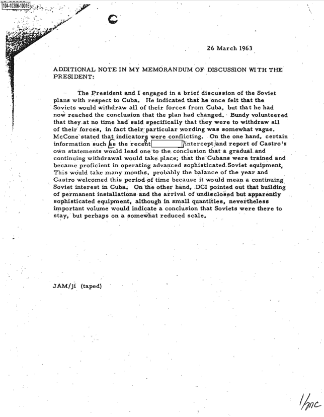 handle is hein.jfk/jfkarch18764 and id is 1 raw text is: 1104-10306-10016 A-






                                                            26 March 1963


               ADDITIONAL   NOTE  IN MY  MEMORANDUM OF DISCUSSION WITH THE
               PRESIDENT:

                      The President and I engaged in a brief discussion of the Soviet
               plans with respect to Cuba. He indicated that he once felt that the
               Soviets would withdraw all of their forces from Cuba, but that he had
               now reached the conclusion that the plan had changed. Bundy volunteered
               that they.at no time had said specifically that they were to withdraw all
               of their forces, in fact their particular wording was somewhat vague.
               McCone  stated that indicatorg were conflicting. On the one hand, certain
               information such a the rece-t intercept)and report of Castro's
               own statements would lead one to the- conclusion that a gradual.and
               continuing withdrawal would take place; that the Cubans were trained and
               became  proficient in operating advanced sophisticated Soviet equipment,
               This would take many months, probably the balance of the year and
               Castro welcomed this period of time because it would mean a continuing
               Soviet interest in Cuba, On the other hand, DCI pointed out that building
               of permanent installations and the arrival of undisclosed but apparently
               sophisticated equipment, although in small quantities, nevertheless
               important volume would indicate a conclusion that Soviets were there to
               stay, but perhaps on a somewhat reduced scale.










               JAM/ji  (taped)


