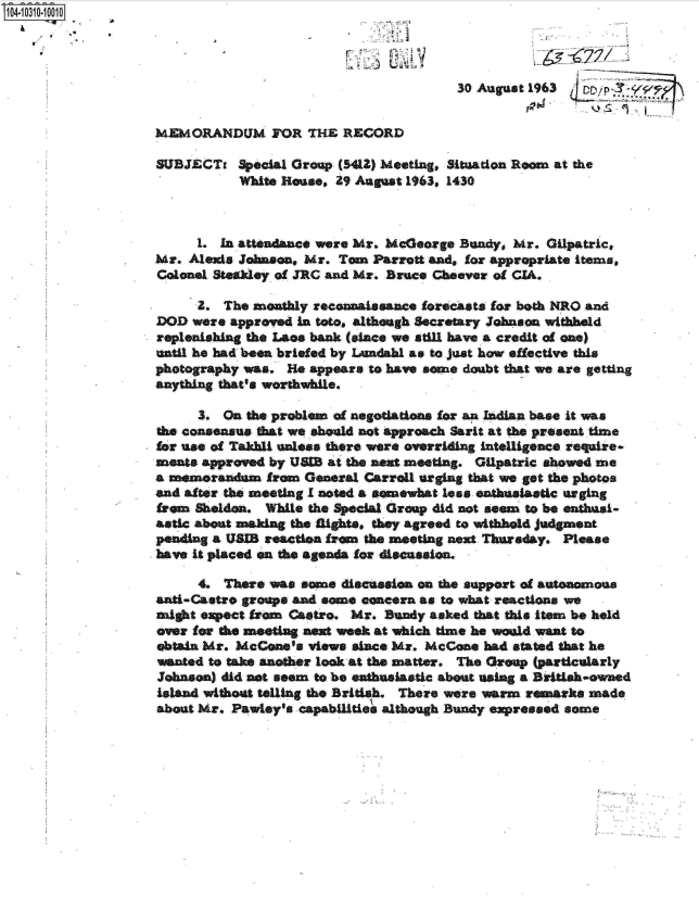 handle is hein.jfk/jfkarch18898 and id is 1 raw text is: 4  1 30-101



                                                         30 August 1963


                 MEMORANDUM FOR THE RECORD

                 SUBJECTi   Special Group (5412) Meeting, Situation Roam at the
                            White Rouse, 29 August 1963, 1430



                      1. In attendance were Mr. MeGeorge Buandy, Mr. Gilpatric,
                 Mr. Aleis  Joson,  Mr.  Tom  Parrott and, for appropriate Items,
                 Colonel Steakey of JRC and Mr. Bruce Cheever of CIA.

                      2.  The monthly reconnaissance forecasts for both NRO and
                 DOD  were approved in tote, although Secretary Johnson withheld
                 replenishing the Laos bank (since we atil have a credit of one)
                 until he had been briefed by Ladshl as to just how effective this
                 photography was. He appears to have some doubt that we are getting
                 anything that's worthwhile.

                       3. On the problem of negotiations for an Indian base it was
                 the consensus that we should not approach Sarit at the present time
                 for use of Takhl unless there were overriding intelligence require-
                 ments approved by USAB at the next meeting. Gilpatric showed me
                 a memrandom from General   Carroll urging that we get the photos
                 and after the meeting I noted a somewhat lose ent iastic urging
                 from Sheldon. While the Special Group did not seem to be enthds-
                 astic about naking the lights, they agreed to withhold judgment
                 pending a USIB reactie from the meeting next Thursday. Please
                 have it placed on the agenda for discussion.

                       4. There was same discussion on the Support of atonomous
                 anti-Castro groups and some concern as to what reactions we
                 might expect from Castro. Mr. Bundy asked that this item be held
                 over for the meetiag aeat week at which time he woald want to
                 obtain Mr. McCone's views since Mr. McCone had stated that he
                 wanted to take another took at the matter. The Group (particularly
                 Johnson) did not seem to be enthusiastic about using a British-owned
                 Island withot telling the British. There were warm remarks made
                 about Mr. Pawley's capabilities although Bundy expressed some


