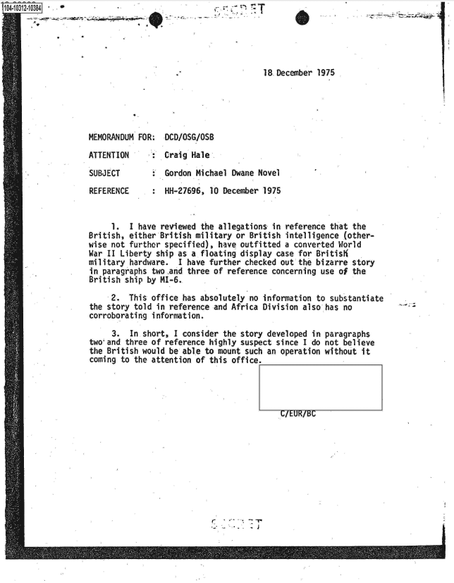 handle is hein.jfk/jfkarch18952 and id is 1 raw text is: 1O4~iO312~1O384


            -     a


-- -' .-- - - ~ ~!


18.December 1975


MEMORANDUM FOR:  DCD/OSG/OSB

ATTENTION     :  Craig Hale

SUBJECT        : Gordon Michael  Dwane Novel

REFERENCE      : HH-27696,  10 December 1975


     1.  I have reviewed the allegations  in reference that the
British, either British military or  British intelligence (other-
wise not further specified), have outfitted  a converted World
War II Liberty ship as a floating display  case for Britis
military hardware.  I have further checked  out the bizarre story
in paragraphs two .and three of reference concerning use of the
British ship by MI-6.

     2.  This office has absolutely  no information to substantiate
the story told in reference and Africa  Division also has no
corroborating information.


     3.  In short, I consider the story developed  in
two'and three of reference highly suspect since  I do
the British would be able to mount such an operation
coming to the attention of this office.


C/EUR/BC


paragraphs
not believe
without it


r.7....


